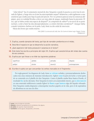 Unidad 1
24 zarpa: mano de algunos animales.
25 déspota: soberano que gobierna sin someterse a ley alguna.
26 de súbito: de repente, imprevistamente.
27 estridente: sonido agudo, desapacible y chirriante.
7.	Explica, usando ejemplos del texto, qué tipo de narrador predomina en el relato.
8.	Describe el espacio en que se desarrolla la acción narrativa.
9.	¿Qué aspecto(s) del texto provoca(n) sorpresa en el lector?
10.	 Este texto fue escrito a principios del siglo XX. Explica qué características del relato dan cuenta
de ese contexto.
11.	 Explica por qué llevan o no tilde las siguientes palabras:
superficial pálidas pensaba déspota
pedigrí pinzón anunció prolongaciones
12.	 Escribe el sujeto con que concuerdan los verbos marcados en el fragmento:
Por regla general, los disgustos de Lady Anne se volvían verbales y pronunciadamente desbo-
cados tras cinco minutos de mutismo introductorio. Egbert tomó la jarra de leche y vertió parte
de su contenido en el platillo de don Tarquinio. Como el platillo estaba lleno hasta el borde, el
resultado fue un feo derrame. Don Tarquinio lo miró con sorprendido interés, que se desvaneció
en una esmerada indiferencia cuando Egbert lo llamó a que lamiera algo del líquido rebosado.
Don Tarquinio estaba dispuesto a desempeñar muchos papeles en la vida, pero el de aspiradora
de alfombras no era uno de ellos.
“¡Qué idiota!” fue el comentario mental de don Tarquinio cuando la puerta se cerró tras la reti-
rada de Egbert; y luego alzó en el aire las aterciopeladas zarpas24
delanteras y saltó ágilmente a una
estantería que estaba justo bajo la jaula del pinzón. Por vez primera parecía notar la existencia del
pájaro, pero en realidad llevaba a efecto un viejo plan de ataque, madurado hasta la precisión. El
ave, que se había creído una especie de déspota25
, se comprimió de súbito26
a un tercio de su porte
normal, y echó a batir las alas desesperadamente y a emitir chirridos estridentes27
. Aunque había
costado veintisiete chelines sin la jaula, Lady Anne no dio señal de intervenir.
Hacía dos horas que estaba muerta.
Saki (2004). La reticencia de Lady Ann. En Cuentos de humor negro. Bogotá: Norma
(Adaptación)
49Lenguaje y Comunicación 7º básico
 