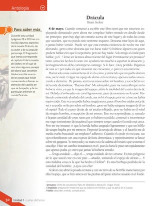 1 prosaico: (dicho de una persona) falto de idealidad o elevación. Vulgar, trivial.
2 emplasto: preparación medicinal que se elabora con hierbas y que se aplica en el cuerpo.
3 follón: desorden, enredo, complicación.
Durante esta unidad
(páginas 28 a 30) has co-
nocido algunos aspectos
de la novela Drácula, de
su autor y de su popular
personaje. El fragmento
que leerás corresponde
al capítulo II de la novela
de Stoker, en el cual se
rescatan algunos pasajes
del diario que Jonathan
Harker escribe acerca
de las cosas que están
comenzando a llamar su
atención del castillo en
que se hospeda, y de su
particular anfitrión: el
conde Drácula.
Para saber más
Antología
Drácula
Bram Stoker
8 de mayo. Cuando comencé a escribir este libro temí que me estuviese ex-
playando demasiado; pero ahora me complace haber entrado en detalle desde
un principio, pues hay algo tan extraño acerca de este lugar y de todas las cosas
que suceden, que no puedo sino sentirme inquieto. Desearía estar lejos de aquí,
o jamás haber venido. Puede ser que esta extraña existencia de noche me esté
afectando, ¡pero cómo desearía que eso fuese todo! Si hubiese alguien con quien
pudiera hablar creo que lo soportaría, pero no hay nadie. Solo tengo al conde para
hablar, ¡y él...! Temo ser la única alma viviente del lugar. Permítaseme ser prosaico1
tanto como los hechos lo sean; me ayudará esto mucho a soportar la situación; y
la imaginación no debe corromperse conmigo. Si lo hace, estoy perdido. Digamos
de una vez por todas en qué situación me encuentro, o parezco encontrarme.
Dormí solo unas cuantas horas al ir a la cama, y sintiendo que no podía dormir
más, me levanté. Colgué mi espejo de afeitar en la ventana y apenas estaba comen-
zando a afeitarme. De pronto, sentí una mano sobre mi hombro, y escuché la voz
del conde diciéndome: “Buenos días”. Me sobresaltó, pues me maravilló que no lo
hubiera visto, ya que la imagen del espejo cubría la totalidad del cuarto detrás de
mí. Debido al sobresalto me corté ligeramente, pero de momento no lo noté. Ha-
biendo contestado al saludo del conde, me volví al espejo para ver cómo me había
equivocado. Esta vez no podía haber ningún error, pues el hombre estaba cerca de
mí y yo podía verlo por sobre mi hombro, ¡pero no había ninguna imagen de él en
el espejo! Todo el cuarto detrás de mí estaba reflejado, pero no había en él señal
de ningún hombre, a excepción de mí mismo. Esto era sorprendente, y, sumado
a la gran cantidad de cosas raras que ya habían sucedido, comenzó a incrementar
ese vago sentimiento de inquietud que siempre tengo cuando el conde está cerca.
Pero en ese instante vi que la herida había sangrado ligeramente y que un hilillo
de sangre bajaba por mi mentón. Deposité la navaja de afeitar, y al hacerlo me di
media vuelta buscando un emplasto2
adhesivo. Cuando el conde vio mi cara, sus
ojos relumbraron con una especie de furia demoníaca, y repentinamente se lanzó
sobre mi garganta. Yo retrocedí y su mano tocó la cadena del rosario que sostenía el
crucifijo. Hizo un cambio instantáneo en él, pues la furia le pasó tan rápidamente
que apenas podía yo creer que jamás la hubiera sentido.
—Tenga cuidado —dijo él—, tenga cuidado de no cortarse. Es más peligroso
de lo que usted cree en este país —añadió, tomando el espejo de afeitar—. Y
esta maldita cosa es la que ha hecho el follón3
. Es una burbuja podrida de la
vanidad del hombre. ¡Lejos con ella!
Aldecirestoabriólapesadaventanayconuntiróndesuhorriblemanolanzópor
ella el espejo, que se hizo añicos en las piedras del patio interior situado en el fondo.
50 Unidad 1 - Letras del terror
 