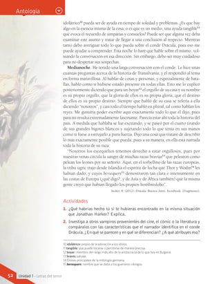 10 idolátrico: propio de la adoración a los ídolos.
11 tangible: que puede tocarse o percibirse de manera precisa.
12 boyar: miembro del rango más alto de la aristocracia de lo que hoy es Bulgaria.
13 bravío: salvaje.
14 Dioses principales de la mitología germana.
15 bersequers: nombre que se daba a los guerreros vikingos.
Actividades
1.	 ¿Qué habrías hecho tú si te hubieras encontrado en la misma situación
que Jonathan Harker? Explica.
2.	 Investiga a otros vampiros provenientes del cine, el cómic o la literatura y
compáralos con las características que el narrador identifica en el conde
Drácula.¿En qué se parecen y en qué se diferencian? ¿A qué atribuyes eso?
Antología
idolátrico10
pueda ser de ayuda en tiempo de soledad y problemas. ¿Es que hay
algo en la esencia misma de la cosa, o es que es un medio, una ayuda tangible11
que evoca el recuerdo de simpatías y consuelos? Puede ser que alguna vez deba
examinar este asunto y tratar de llegar a una conclusión al respecto. Mientras
tanto debo averiguar todo lo que pueda sobre el conde Drácula, pues eso me
puede ayudar a comprender. Esta noche lo haré que hable sobre él mismo, vol-
teando la conversación en esa dirección. Sin embargo, debo ser muy cuidadoso
para no despertar sus sospechas.
Medianoche. He tenido una larga conversación con el conde. Le hice unas
cuantas preguntas acerca de la historia de Transilvania, y él respondió al tema
en forma maravillosa. Al hablar de cosas y personas, y especialmente de bata-
llas, habló como si hubiese estado presente en todas ellas. Esto me lo explicó
posteriormente diciendo que para un boyar12
el orgullo de su casa y su nombre
es su propio orgullo, que la gloria de ellos es su propia gloria, que el destino
de ellos es su propio destino. Siempre que habló de su casa se refería a ella
diciendo “nosotros”, y casi todo el tiempo habló en plural, tal como hablan los
reyes. Me gustaría poder escribir aquí exactamente todo lo que él dijo, pues
para mí resulta extremadamente fascinante. Parecía estar ahí toda la historia del
país. A medida que hablaba se fue excitando, y se paseó por el cuarto tirando
de sus grandes bigotes blancos y sujetando todo lo que tenía en sus manos
como si fuese a estrujarlo a pura fuerza. Dijo una cosa que trataré de describir
lo más exactamente posible que pueda; pues a su manera, en ella está narrada
toda la historia de su raza:
“Nosotros los escequelios tenemos derecho a estar orgullosos, pues por
nuestras venas circula la sangre de muchas razas bravías13
que pelearon como
pelean los leones por su señorío. Aquí, en el torbellino de las razas europeas,
la tribu ugric trajo desde Islandia el espíritu de lucha que Thor y Wodin14
les
habían dado, y cuyos bersequers15
demostraron tan clara e intensamente en
las costas de Europa (¿qué digo?, y de Asia y de África también) que la misma
gente creyó que habían llegado los propios hombreslobo”.
Stoker, B. (2012). Drácula. Buenos Aires: Tecnibook. (Fragmento).
52 Unidad 1 - Letras del terror
 