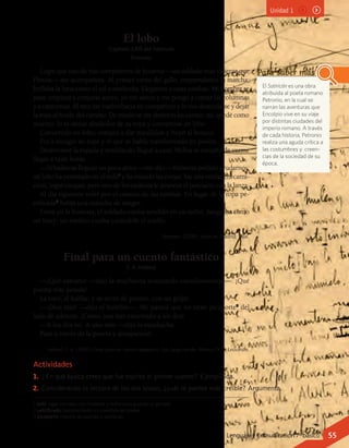 El lobo
Capítulo LXII del Satiricón
Petronio
Logré que uno de mis compañeros de hostería —un soldado más valiente que
Plutón— me acompañara. Al primer canto del gallo, emprendimos la marcha;
brillaba la luna como el sol a mediodía. Llegamos a unas tumbas. Mi hombre se
para; empieza a conjurar astros; yo me siento y me pongo a contar las columnas
y a canturrear. Al rato me vuelvo hacia mi compañero y lo veo desnudarse y dejar
la ropa al borde del camino. De miedo se me abrieron las carnes; me quedé como
muerto: lo vi orinar alrededor de su ropa y convertirse en lobo.
Convertido en lobo, rompió a dar maullidos y huyó al bosque.
Fui a recoger su ropa y vi que se había transformado en piedra.
Desenvainé la espada y temblando llegué a casa. Melisa se extrañó de verme
llegar a tales horas.
—Si hubieras llegado un poco antes —me dijo— hubieras podido ayudarnos:
un lobo ha penetrado en el redil1
y ha matado las ovejas; fue una verdadera carni-
cería; logró escapar, pero uno de los esclavos le atravesó el pescuezo con la lanza.
Al día siguiente volví por el camino de las tumbas. En lugar de la ropa pe-
trificada2
había una mancha de sangre.
Entré en la hostería; el soldado estaba tendido en un lecho. Sangraba como
un buey; un médico estaba curándole el cuello.
Petronio. (2000). Satiricón. Madrid: Edaf.
Final para un cuento fantástico
I. A. Ireland
—¡Qué extraño! —dijo la muchacha avanzando cautelosamente—. ¡Qué
puerta más pesada!
La tocó, al hablar, y se cerró de pronto, con un golpe.
—¡Dios mío! —dijo el hombre—. Me parece que no tiene picaporte3
del
lado de adentro. ¡Cómo, nos han encerrado a los dos!
—A los dos no. A uno solo —dijo la muchacha.
Pasó a través de la puerta y desapareció.
Ireland, I. A. (2001), Final para un cuento fantástico. Leo, luego escribo. México D. F.: Lectorum.
El Satiricón es una obra
atribuida al poeta romano
Petronio, en la cual se
narran las aventuras que
Encolpio vive en su viaje
por distintas ciudades del
imperio romano. A través
de cada historia, Petronio
realiza una aguda crítica a
las costumbres y  creen-
cias de la sociedad de su
época.
Para saber más
1 redil: lugar cercado con maderas y redes para guardar el ganado.
2 petrificado: transformado o convertido en piedra.
3 picaporte: manilla de puertas y ventanas.
Actividades
1.	 ¿En qué época crees que fue escrito el primer cuento? Ejemplifica.
2.	 Considerando la lectura de los dos textos, ¿cuál te parece más creíble? Argumenta.
Unidad 1
Lenguaje y Comunicación 7º básico 55
 