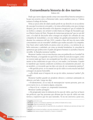 Extraordinaria historia de dos tuertos
Roberto Arlt
Dudo que tuerto alguno pueda contar otra maravillosa historia semejante a
la que nos ocurrió a mí y a Hortensio Lafre, tuerto también como yo. Y ahora
tomaos el trabajo de leerme.
Tenía yo pocos años de edad cuando perdí mi ojo derecho en un accidente
de caza que le aconteció a mi padre, y la ruina sobrevenida a este poco tiempo
después, por ser más aficionado a los deportes cinegéticos1
que al cuidado de
su molino y campos, nos arrastró a todos hasta ese refugio de fracasados que
es el Barrio Latino de París. Después de numerosas peripecias2
que no son del
caso, a la edad de dieciocho años conseguí un empleo de cobrador de una
compañía de mutualidad, y en este trabajo me ganaba penosamente la vida,
durante los comienzos del año 1914, cuando a fines del mes de enero trabé
conocimiento con un venerable3
caballero que estaba asociado a la compañía.
Este buen señor usaba barba en punta como un artista, y su melena de ca-
bello entrecano y ondulado, así como su mirada bondadosa, le concedían la
apariencia que podría tener el padre del género humano si acertaba a hacerse
invisible. Se llamaba monsieur Lambet.
Monsieur Lambet vivía en una discreta casa con jardincillo en el arrabal4
de
Mont Parnasse, y la segunda vez que le fui a cobrar la cuota de su seguro, como
no tuviera nada que hacer, me acompañó por las calles y se interesó evidente-
mente en las condiciones en que vivía yo y mi madre y mi hermana. Cuando
le manifesté que nuestra condición económica era sumamente precaria5
, no
se asombró, y sí recuerdo que me dijo con tono de voz sumamente patético6
:
—Mi querido joven: si vos usarais un ojo de vidrio os sería mucho más fácil
conseguir un puesto honorable.
—¿De dónde sacar el importe de un ojo de vidrio, monsieur Lambet? ¿De
dónde?
Monsieur Lambet guardó un prudente silencio y continuó caminando en
silencio a mi lado. Luego me dijo:
—Evidentemente, no se trata de menospreciar vuestra persona, pero un
joven tuerto no es, en manera alguna, atrayente.
—Vaya si lo sé —repuse yo, suspirando tristemente.
Monsieur Lambet prosiguió:
—Ha progresado tanto la industria de los ojos de vidrio, que hoy se hacen
tan perfectos, que hay personas que afirman que los ojos de vidrio son más
tiernos y expresivos que los ojos naturales. Yo no me atrevería a jurar eso,
1 cinegético: arte de la caza.
2 peripecia: suceso o circunstancia repentina que cambia el estado de las cosas.
3 venerable: digno de veneración, de respeto.
4 arrabal: barrio o zona que está en la periferia de una población, habitado por personas de bajo nivel
económico.
5 precario: que no tiene los medios o recursos necesarios o suficientes.
6 patético: que causa una gran impresión y mueve a compasión.
Antología
56 Unidad 1 - Letras del terror
 