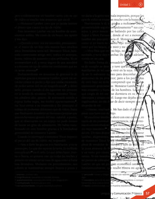 pero evidentemente un hombre tuerto con su ojo
de vidrio es mucho más atrayente que sin él.
—Monsieur Lambet: creo que yo jamás reuniré
el dinero que cuesta un ojo de vidrio.
Pero monsieur Lambet era un hombre de senti-
mientos nobles. Me tomó de un brazo, me apretó
y me dijo:
—Querido joven: vos me recordáis, precisamen-
te, el rostro de un hijo mío muerto hace muchos
años. Permitidme seros útil. Monsieur Tricot, hon-
rado comerciante amigo mío, trafica en anteojos,
lentes, vidrios de aumento y ojos artificiales. Yo os
recomendaré a él, y estoy seguro de que accederá
a colocaros un ojo de vidrio en condiciones que no
os serán onerosas7
.
Deshaciéndome en muestras de gratitud le di
repetidas gracias a monsieur Lambet, quien me es-
trechó contra su pecho y dijo que estaba encantado
de poder serme útil en tal insignificancia8
, y debió
serlo, porque cuando al día siguiente me presenté
en la tienda de monsieur Tricot, monsieur Tricot,
un caballero alto, grueso, de atravesada mirada y
espesa barba negra, me recibió aparatosamente9
,
me hizo entrar a su trastienda y dio principio al
trabajo de probarme diferentes ojos de vidrio, hasta
que finalmente descubrió un hermoso ejemplar que
parecía hermano gemelo del mío, natural, a punto,
que al observarme en un espejo no pude menos
de lanzar un grito de admiración. Me había trans-
formado en otro hombre gracias a la bondadosa
generosidad de monsieur Lambet.
Cuando lo interrogué a monsieur Tricot respecto
al precio del ojo de vidrio, me respondió:
—Vete a darle las gracias a tu benefactor, y no te
preocupes. Lo que des aquí en la tierra, lo recibirás
centuplicado10
en el cielo. Lo que debes hacer, true-
ne o llueva, es quitarte este ojo todas las noches y
ponerlo en remojo en un vaso de agua como si fuera
una dentadura. Mediante ese procedimiento, sus
colores se mantendrán siempre frescos y puros y
no darás a la gente una mala impresión, porque los
ojos de vidrio se empañan mucho con la humedad.
Nuevamente le di las gracias a monsieur Tricot,
prometiéndole seguir escrupulosamente11
sus con-
sejos, y poco menos que bailando por las calles
llegué a Mont Parnasse, donde al ver a monsieur
Lambet me precipité hacia él. Monsieur Lambet,
como si yo fuera su mismo hijo resucitado, me
tomó por los brazos, me miró y me dijo:
—Vive Dios que eres mi hijo, mi propio hijo re-
sucitado, y no te dejo marchar. De aquí en adelante
vivirás en mi casa.
No hubo forma de persuadirle12
para que deja-
ra de cumplir su deseo, y tuve que complacerle y
marcharme de mi casa a vivir en la suya. No dejé
de ser lo suficiente ingrato para desconfiar de las
atenciones de mi protector; pero a los pocos días
de vivir bajo su techo, comprendí que me había
equivocado groseramente. Monsieur Lambet era el
más simpático y bueno de los hombres. Lo único
que exigía de mí era que durmiera en su casa y
almorzara y cenara con él. Luego me dejaba salir a
vagabundear, no sin dejar de decir siempre que se
despedía de mí:
—Gracias, muchacho. Me has dado el placer de
pasar una hora con mi hijo.
Mi excelente familia se alteró con este cambio, en
razón de mi juventud e inexperiencia, pero termi-
naron convenciéndose de que monsieur Lambet era
un viejo maniático13
cuyo trato nos beneficiaba. Y
así era. Un mes después de este cambio, monsieur
Lambet, alegremente, me informó que por favor
de monsieur Tricot había obtenido para mí una
plaza de vendedor de anteojos y ojos de vidrio en
la zona alemana de Hamburgo. Recibiría sueldo
y un tanto por ciento sobre los beneficios de las
ventas. Yo me manifesté algo reacio14
a abandonar
mi puesto de cobrador, pero tanto insistió monsieur
Lambet en que mi posición económica cambiaría
fundamentalmente, que resolví contra mi agrado
7 oneroso: costoso, caro.
8 insignificancia: pequeñez, trivialidad, tontería.
9 aparatosamente: espectacularmente, con exageración.
10 centuplicado: multiplicado por cien.
11 escrupulosamente: con gran exactitud y esmero.
12 persuadir: mover u obligar a alguien con razones a creer o hacer
algo.
13 maniático: dicho de la persona que tiene costumbres o compor-
tamientos raros o poco corrientes.
14 reacio: contrario a algo, o que muestra resistencia a hacer algo.
Unidad 1
Lenguaje y Comunicación 7º básico 57
 