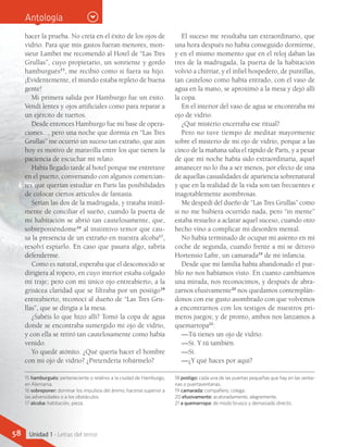 15 hamburgués: perteneciente o relativo a la ciudad de Hamburgo,
en Alemania.
16 sobreponer: dominar los impulsos del ánimo, hacerse superior a
las adversidades o a los obstáculos.
17 alcoba: habitación, pieza.
18 postigo: cada una de las puertas pequeñas que hay en las venta-
nas o puertaventanas.
19 camarada: compañero, colega.
20 efusivamente: acaloradamente, alegremente.
21 a quemarropa: de modo brusco y demasiado directo.
hacer la prueba. No creía en el éxito de los ojos de
vidrio. Para que mis gastos fueran menores, mon-
sieur Lambet me recomendó al Hotel de “Las Tres
Grullas”, cuyo propietario, un sonriente y gordo
hamburgués15
, me recibió como si fuera su hijo.
¡Evidentemente, el mundo estaba repleto de buena
gente!
Mi primera salida por Hamburgo fue un éxito.
Vendí lentes y ojos artificiales como para reparar a
un ejército de tuertos.
Desde entonces Hamburgo fue mi base de opera-
ciones..., pero una noche que dormía en “Las Tres
Grullas” me ocurrió un suceso tan extraño, que aún
hoy es motivo de maravilla entre los que tienen la
paciencia de escuchar mi relato.
Había llegado tarde al hotel porque me entretuve
en el puerto, conversando con algunos comercian-
tes que querían estudiar en París las posibilidades
de colocar ciertos artículos de fantasía.
Serían las dos de la madrugada, y trataba inútil-
mente de conciliar el sueño, cuando la puerta de
mi habitación se abrió tan cautelosamente, que,
sobreponiéndome16
al instintivo temor que cau-
sa la presencia de un extraño en nuestra alcoba17
,
resolví espiarlo. En caso que pasara algo, sabría
defenderme.
Como es natural, esperaba que el desconocido se
dirigiera al ropero, en cuyo interior estaba colgado
mi traje; pero con mi único ojo entreabierto, a la
grisácea claridad que se filtraba por un postigo18
entreabierto, reconocí al dueño de “Las Tres Gru-
llas”, que se dirigía a la mesa.
¿Sabéis lo que hizo allí? Tomó la copa de agua
donde se encontraba sumergido mi ojo de vidrio,
y con ella se retiró tan cautelosamente como había
venido.
Yo quedé atónito. ¿Qué quería hacer el hombre
con mi ojo de vidrio? ¿Pretendería robármelo?
El suceso me resultaba tan extraordinario, que
una hora después no había conseguido dormirme,
y en el mismo momento que en el reloj daban las
tres de la madrugada, la puerta de la habitación
volvió a chirriar, y el infiel hospedero, de puntillas,
tan cauteloso como había entrado, con el vaso de
agua en la mano, se aproximó a la mesa y dejó allí
la copa.
En el interior del vaso de agua se encontraba mi
ojo de vidrio.
¿Qué misterio encerraba ese ritual?
Pero no tuve tiempo de meditar mayormente
sobre el misterio de mi ojo de vidrio, porque a las
cinco de la mañana salía el rápido de París, y a pesar
de que mi noche había sido extraordinaria, aquel
amanecer no lo iba a ser menos, por efecto de una
de aquellas casualidades de apariencia sobrenatural
y que en la realidad de la vida son tan frecuentes e
inagotablemente asombrosas.
Me despedí del dueño de “Las Tres Grullas” como
si no me hubiera ocurrido nada, pero “in mente”
estaba resuelto a aclarar aquel suceso, cuando otro
hecho vino a complicar mi desorden mental.
No había terminado de ocupar mi asiento en mi
coche de segunda, cuando frente a mí se detuvo
Hortensio Lafre, un camarada19
de mi infancia.
Desde que mi familia había abandonado el pue-
blo no nos habíamos visto. En cuanto cambiamos
una mirada, nos reconocimos, y después de abra-
zarnos efusivamente20
nos quedamos contemplán-
donos con ese gusto asombrado con que volvemos
a encontrarnos con los testigos de nuestros pri-
meros juegos; y de pronto, ambos nos lanzamos a
quemarropa21
:
—Tú tienes un ojo de vidrio.
—Sí. Y tú también.
—Sí.
—¿Y qué haces por aquí?
Antología
58 Unidad 1 - Letras del terror
 