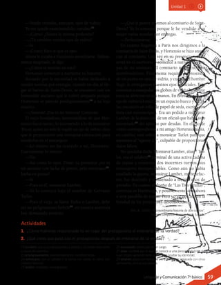 22 turulato: que se queda pasmado o alelado y sin poder reaccionar
a causa del asombro.
23 prodigiosamente: asombrosamente, increíblemente.
24 entrecano: con el cabello o la barba con canas, es decir, con
cabellos blancos.
25 bribón: estafador, sinvergüenza.
26 exonerado: destituido de un cargo.
27 alias: nombre por el que se conoce a una persona, distinto del
suyo propio, generalmente usado para ocultar su identidad.
28 eslabón: pieza con forma de aro o anillo que, enlazada con otras
semejantes, forma una cadena.
Actividades
1.	 ¿Cómo hubieras reaccionado tú en lugar del protagonista al enterarte de la verdad?
2.	 ¿Qué crees que pasó con el protagonista después de enterarse de la verdad?
—Vendo cristales, anteojos, ojos de vidrio.
Yo me quedé examinándolo, turulato22
.
—¡Cómo! ¿Tienes la misma profesión?
—¡Tú también vendes ojos de vidrio!
—Sí.
—¡Cristo! Esto sí que es raro.
Ahora le tocaba a Hortensio asombrarse. Súbita-
mente inspirado, le dije:
—¿Cómo te metiste en esto?
Hortensio comenzó a narrarme su historia:
Acosado por la necesidad se había dedicado a
vender novelas por entregas, cuando un día, al lle-
gar al barrio de Saint-Denis, se encontró con un
honorable anciano que le cobró simpatía porque
Hortensio se parecía prodigiosamente23
a su hijo
muerto.
—¡Satanás! ¡Esa es mi historia! Continúa.
El viejo bondadoso, lamentándose de que Hor-
tensio fuera tuerto, lo recomendó a lo de monsieur
Tricot, quien no solo le regaló un ojo de vidrio, sino
que le proporcionó una ventajosa colocación para
venderlos en el extranjero.
—Lo mismo me ha ocurrido a mí, Hortensio.
Exactamente lo mismo.
—No.
—Así como lo oyes. Dime: tu protector ¿no es
un anciano con facha de pintor, pelo entrecano24
,
barba en punta?
—Sí.
—Pues es él, monsieur Lambet.
—Yo lo conozco bajo el nombre de Gervasio
Turlot.
—Pues el viejo, se llame Turlot o Lambet, debe
ser un peligrosísimo bribón25
: en nuestra aventura
hay demasiado misterio.
—¿Qué te parece si vemos al comisario de Saint-
Denis? Yo lo conozco porque le he vendido a su
mujer varias novelas por entregas.
—Perfectamente.
En cuanto llegamos a París nos dirigimos a la
comisaría de Saint Denis, y Hortensio se hizo anun-
ciar al comisario. Una vez en su presencia, yo me
senté en el escritorio y comencé a narrarle las eta-
pas de mi aventura. El comisario nos escuchaba
asombradísimo. Finalmente requirió la presencia
de un perito en ojos de vidrio, y cuando el hombre
llegó, le entregamos nuestros ojos artificiales. Este
comenzó a manipular los globos de vidrio hasta que
estos se abrieron en sus manos. En el interior de un
ojo de vidrio (el mío), en un espacio hueco y circu-
lar, encontró un rollo de papel de seda, escrito con
letra casi microscópica. Era un pedido a monsieur
Lambet de la dirección de un oficial que había sido
exonerado26
del ejército por deudas. En el ojo de
vidrio correspondiente a mi amigo Hortensio había,
en cambio, una orden a monsieur Turlot para que
asesinara al “agente 23”, culpable de proporcionar
datos falsos.
No quedaba duda. Monsieur Lambet, alias27
Tur-
lot, era el eslabón28
terminal de una activa cadena
de espías y nosotros, dos inocentes tuertos, sus
mensajeros insospechables. Como aún no había
estallado la guerra, monsieur Lambet, mi benefac-
tor, fue detenido y condenado a treinta años de
presidio. En cuanto al dueño de “Las Tres Grullas”,
continúa en Hamburgo, y posiblemente sirva ahora
a otra pandilla de espías. Pero yo ya no creo en la
bondad de los protectores desconocidos.
Arlt, R. (2002). “Extraordinaria historia de dos tuertos”.
Cuentos completos. Buenos Aires: Losada.
Unidad 1
Lenguaje y Comunicación 7º básico 59
 