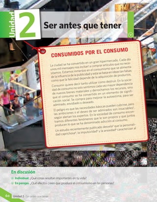 Ser antes que tener
Unidad
2
En discusión
A	 Individual. ¿Qué cosas resultan importantes en tu vida?
A	 En parejas. ¿Qué efectos creen que produce el consumismo en las personas?
Consumidos por el consumo
La ciudad se ha convertido en un gran hipermercado. Cada día
unos mil mensajes nos incitan1
a comprar artículos que no nece-
sitamos. Estamos inmersos en el consumismo que se alimenta
de la influencia de la publicidad y esta se basa en ideas tan falsas
como que la felicidad depende de la adquisición de productos.
Consumir quiere decir tanto utilizar como destruir. En la socie-
dad de consumo no solo sentimos cada vez mayor dependencia
de nuevos bienes materiales y derrochamos los recursos, sino
que el consumo se ha convertido en un elemento de signifi-
cación social. Se compra para mejorar la autoestima, para ser
admirado, envidiado o deseado.
El peligro es que las necesidades básicas pueden cubrirse, pero
las ambiciones o el deseo de ser admirados son insaciables2
,
según alertan los expertos. En la sociedad de consumo encon-
tramos diferentes fenómenos que le son propios y que juntos
producen lo que se ha denominado adicción al consumo.
Un estudio recientemente publicado desvela3 que la personali-
dad caprichosa4
, la impulsividad5 y la ansiedad6 caracterizan al
60 Unidad 2 - Ser antes que tener
 