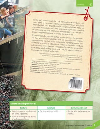 Recuerdaqueloscontenidosdelossitioswebpuedencambiar.
En esta unidad aprenderé a:
Lectura Escritura Comunicación oral
•	 Leer, interpretar y reflexionar
en torno a poemas.
•	 Aplicar estrategias de lectura
a textos expositivos.
•	 Escribir un texto poético. •	 Recitar adecuadamente un
poema.
Unidad 2
1 incitar: mover o estimular a alguien para que haga o ejecute algo.
2 insaciable: que no se puede satisfacer de algo.3 desvelar: descubrir, poner de manifiesto.4 caprichoso: que obra arbitrariamente por su antojo, humor o deleite en una cosa.
5 impulsividad: proceder sin reflexión ni precaución.6 ansiedad: estado de agitación o inquietud del ánimo.7 vulnerabilidad: cualidad de vulnerable, es decir, que puede ser dañado o afectado.
adicto, así como la insatisfacción personal ante cualquier estí-
mulo ajeno al consumo. Además, este presenta un alto grado
de credulidad, falta de actitud crítica y vulnerabilidad7
hacia los
mensajes publicitarios, así como una mayor exposición a medios
de comunicación. Los adictos estudiados reconocen ver televi-
sión en un porcentaje que duplica a los no adictos.El mismo estudio también señala que los jóvenes tienen un ni-
vel más alto de vulnerabilidad ante los mensajes que relacio-
nan consumo con felicidad, éxito social y prestigio personal.
En menor medida, la adicción se relaciona también con baja
autoestima y, en los jóvenes, con desconfianza hacia las propias
aptitudes y habilidades y con la atracción por lugares donde hay
mucha gente, entre otros factores.
Consumidos por el consumo. Recuperado el 13 de noviembre de 2013,
de http://www.elmundo.es/magazine/m17/textos/conocer1.html(Fragmento y adaptación)
61Lenguaje y Comunicación 7º básico
 