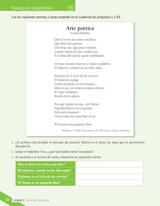 Evaluación diagnóstica
Lee los siguientes poemas y luego responde en tu cuaderno las preguntas 1 a 10.
Arte poética
Vicente Huidobro
Que el verso sea como una llave
Que abra mil puertas.
Una hoja cae; algo pasa volando;
Cuanto miren los ojos creado sea,
Y el alma del oyente quede temblando.
Inventa mundos nuevos y cuida tu palabra;
El adjetivo, cuando no da vida, mata.
Estamos en el ciclo de los nervios.
El músculo cuelga,
Como recuerdo, en los museos;
Mas no por eso tenemos menos fuerza:
El vigor verdadero
Reside en la cabeza.
Por qué cantáis la rosa, ¡oh Poetas!
Hacedla florecer en el poema;
Solo para nosotros
Viven todas las cosas bajo el sol.
El Poeta es un pequeño Dios.
Huidobro, V. (1989). Arte poética. En Obra selecta. Caracas: Ayacucho.
1.	 ¿A quiénes está dirigido el mensaje del poema? Marca en el texto las ideas que te permitieron
descubrirlo.
2.	 Según el hablante lírico, ¿qué facultades tienen los poetas?
3.	 De acuerdo a la lectura del texto, interpreta los siguientes versos.
“Que el verso sea como una llave”
“El adjetivo, cuando no da vida, mata”
“Estamos en el ciclo de los nervios”
“El Poeta es un pequeño Dios”
62 Unidad 2 - Ser antes que tener
 