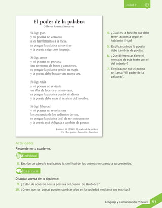 Unidad 2
El poder de la palabra
Gilberto Ramírez Santacruz
Actividades
Responde en tu cuaderno.
IndividualD
RE
F
T
8.	Escribe un párrafo explicando la similitud de los poemas en cuanto a su contenido.
En el curso
Discutan acerca de lo siguiente:
9.	¿Están de acuerdo con la postura del poema de Huidobro?
10.	 ¿Creen que los poetas pueden cambiar algo en la sociedad mediante sus escritos?
Si digo pan
y mi poema no convoca
a los hambrientos a la mesa,
es porque la palabra ya no sirve
y la poesía exige otro lenguaje.
Si digo amor
y mi poema no provoca
una tormenta de besos y canciones,
es porque la palabra perdió su magia
y la poesía debe buscar una nueva voz.
Si digo vida
y mi poema no revienta
un alba de luceros y primaveras,
es porque la palabra quedó sin dioses
y la poesía debe estar al servicio del hombre.
Si digo libertad
y mi poema no revoluciona
la conciencia de los sedientos de paz,
es porque la palabra dejó de ser instrumento
y la poesía está obligada a cambiar de poetas.
Ramírez, G. (2006). El poder de la palabra.
En Obra poética. Asunción: Arandura.
4.	 ¿Cuál es la función que debe
tener la poesía según el
hablante lírico?
5.	 Explica cuándo la poesía
debe cambiar de poetas.
6.	 ¿Qué diferencias tiene el
mensaje de este texto con el
del anterior?
7.	 Explica por qué el poema
se llama “El poder de la
palabra”.
63Lenguaje y Comunicación 7º básico
 