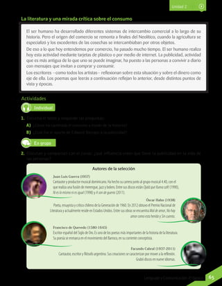 Actividades
Individual
1.	 Escucha el texto y responde las preguntas:
A)	 ¿Cómo ha cambiado el consumo a través de la historia?
B)	 ¿Cuál fue el aporte de Edward Bernays a la publicidad?
En grupo
2.	 Discutan y compartan con el curso: ¿qué influencia creen que tiene la publicidad en la vida de
las personas?
El ser humano ha desarrollado diferentes sistemas de intercambio comercial a lo largo de su
historia. Pero el origen del comercio se remonta a finales del Neolítico, cuando la agricultura se
especializó y los excedentes de las cosechas se intercambiaban por otros objetos.
De eso a lo que hoy entendemos por comercio, ha pasado mucho tiempo. El ser humano realiza
hoy esta actividad mediante tarjetas de plástico o por medio de internet. La publicidad, actividad
que es más antigua de lo que uno se puede imaginar, ha puesto a las personas a convivir a diario
con mensajes que invitan a comprar y consumir.
Los escritores —como todos los artistas— reflexionan sobre esta situación y sobre el dinero como
eje de ella. Los poemas que leerás a continuación reflejan lo anterior, desde distintos puntos de
vista y épocas.
Juan Luis Guerra (1957)
Cantautor y productor musical dominicano. Ha hecho su carrera junto al grupo musical 4.40, con el
que realiza una fusión de merengue, jazz y bolero. Entre sus discos estánOjaláquelluevacafé (1990),
Nieslomismoniesigual (1998) y Asondeguerra (2011).
Óscar Hahn (1938)
Poeta, ensayista y crítico chileno de la Generación de 1960. En 2012 obtuvo el Premio Nacional de
Literatura y actualmente reside en Estados Unidos. Entre sus obras se encuentra Maldeamor, Nohay
amorcomoestaherida y Sincuenta.
Francisco de Quevedo (1580-1645)
Escritor español del Siglo de Oro. Es uno de los poetas más importantes de la historia de la literatura.
Su poesía se enmarca en el movimiento del Barroco, en su corriente conceptista.
Facundo Cabral (1937-2011)
Cantautor, escritor y filósofo argentino. Sus creaciones se caracterizan por mover a la reflexión.
Grabó discos en nueve idiomas.
Autores de la selección
La literatura y una mirada crítica sobre el consumo
Unidad 2
65Lenguaje y Comunicación 7º básico
 