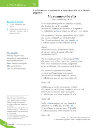 Durante la lectura
1.	 ¿Cómo interpretas este
verso?
2.	 ¿Qué problema enfrenta el
hablante? Explica a qué se
podría atribuir.
Lee los poemas a continuación y luego desarrolla las actividades
propuestas.
Me enamoro de ella
Juan Luis Guerra y 4.40
Yo era de un barrio pobre del centro de la ciudad,
ella de clase alta pa’ decir verdad,
montada en un Mercedes, automático, dos puertas,
yo rodando en un traste con un pie adentro y otro afuera.
Ella en la Pedro Enríquez, yo estudiante de la UASD1
;
ella summa cum laude2
, yo suma dificultad.
Pero el amor se viste de lino y de franela, (1)
y cada día que pasa yo me enamoro de ella.
(Coro)
Me enamoro de ella, me enamoro de ella,
de sus ojos claros, de su risa bella. (x2)
Me enamoro de ella.
Ella en un club de tenis, yo a veces juego billar,
ella almuerza en el Lina3
, yo en un comedor social;
tiene en su residencia un sauna, una piscina,
en mi pensión dos cubetas para mojarme la vida.
Ella en bienes raíces hereda la capital,
yo tengo que hacer magia para trabajar.
Pero el amor se anida y no sabe de cuentas,
y cada día que pasa, yo me enamoro de ella.
(Coro x 2)
Esta historia se escribe sin principio ni final,
ella estando en sus buenas y yo siempre estando mal.
Pero el amor se viste de lino y de franela,
y cada día que pasa yo me enamoro de ella.
(Coro x 2)
Si ella cediera un poco, mi vida fuera ideal
(bájate de esa nube y deja de soñar). (2)
Es que el amor se viste de lino y de franela,
y cada día que pasa yo me enamoro de ella.
(Coro x 2)
Guerra, J. L. y 4.40. (1987). Me enamoro de ella.
En Mientras más lo pienso tú. Santo Domingo: Karen Records.
Vocabulario
traste: algo viejo y desbaratado.
lino: tela fina que se obtiene del tallo de
la planta que lleva este nombre.
franela: tejido fino de lana o algodón.
billar: juego similar al pool.
ceder: cesar, disminuir la resistencia.
Lectura literaria
1 Se refiere a la Universidad
Nacional Pedro Henríquez Ureña
y a la Universidad Autónoma de
Santo Domingo. La primera es
privada, mientras que la segunda
es pública.
2 Locución latina que significa “con
máxima alabanza” y que se aplica
a los estudiantes cuyo desempeño
es excepcional.
3 Hotel 5 estrellas que estaba
ubicado en Santo Domingo, capital
de República Dominicana.
66 Unidad 2 - Ser antes que tener
 