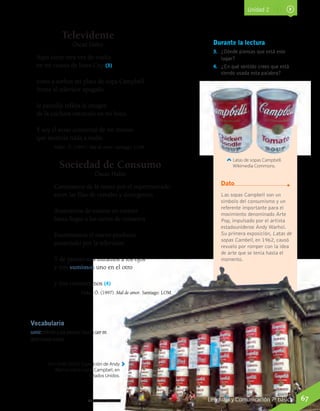 Vocabulario
sumir: referido a una persona, hacerla caer en
determinado estado.
Televidente
Óscar Hahn
Aquí estoy otra vez de vuelta
en mi cuarto de Iowa City (3)
tomo a sorbos mi plato de sopa Campbell
frente al televisor apagado
la pantalla refleja la imagen
de la cuchara entrando en mi boca.
Y soy el aviso comercial de mí mismo
que anuncia nada a nadie.
Hahn, Ó. (1997). Mal de amor. Santiago: LOM.
Sociedad de Consumo
Óscar Hahn
Caminamos de la mano por el supermercado
entre las filas de cereales y detergentes
Avanzamos de estante en estante
hasta llegar a los tarros de conserva
Examinamos el nuevo producto
anunciado por la televisión
Y de pronto nos miramos a los ojos
y nos sumimos uno en el otro
y nos consumimos (4)
Hahn, Ó. (1997). Mal de amor. Santiago: LOM.
Las sopas Campbell son un
símbolo del consumismo y un
referente importante para el
movimiento denominado Arte
Pop, impulsado por el artista
estadounidense Andy Warhol.
Su primera exposición, Latas de
sopas Cambell, en 1962, causó
revuelo por romper con la idea
de arte que se tenía hasta el
momento.
Durante la lectura
3.	 ¿Dónde piensas que está este
lugar?
4.	 ¿En qué sentido crees que está
siendo usada esta palabra?
Dato
Latas de sopas Campbell.
Wikimedia Commons.
Tom Rolfe (2007). Exposición de Andy
Warhol sobre sopas Campbell, en
Estados Unidos.
Wikimedia Commons
Unidad 2
67Lenguaje y Comunicación 7º básicoLenguaje y Comunicación 7º básico
 