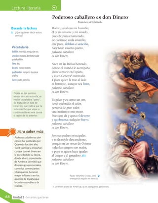 Poderoso caballero es don Dinero
Francisco de Quevedo
Madre, yo al oro me humillo;
él es mi amante y mi amado,
pues de puro enamorado,
de continuo anda amarillo;
que pues, doblón o sencillo,
hace todo cuanto quiero,
poderoso caballero
es don Dinero.
Nace en las Indias honrado,
donde el mundo le acompaña;
viene a morir en España,
y es en Génova1
enterrado.
Y pues quien le trae al lado
es hermoso, aunque sea fiero,
poderoso caballero
es don Dinero.
Es galán y es como un oro,
tiene quebrado el color,
persona de gran valor,
tan cristiano como moro.
Pues que da y quita el decoro
y quebranta cualquier fuero,
poderoso caballero
es don Dinero.
Son sus padres principales,
y es de noble descendiente,
porque en las venas de Oriente
todas las sangres son reales;
y pues es quien hace iguales
al duque y al ganadero, (5)
poderoso caballero
es don Dinero.
Vocabulario
doblón: moneda antigua de oro.
sencillo: moneda de menor valor
que el doblón.
fiero: feo.
decoro: honor, respeto.
quebrantar: romper o traspasar
una ley.
fuero: poder, derecho.
Durante la lectura
5.	 ¿Qué quieren decir estos
versos?
Fíjate en los quintos
versos de cada estrofa; se
repite la palabra “pues”.
Se trata de un tipo de
conector que indica que la
información que viene a
continuación es una causa
o razón de lo anterior.
Paolo Veronese (1556). Juno
entregando regalos en Venecia.
Poderoso caballero es don
Dinero fue publicado por
Quevedo hacia el año
1603 y refleja la importan-
cia que tuvo el dinero en
la sociedad de su época,
donde el oro proveniente
de América permitió que
diversos grupos sociales,
como los comerciantes
y banqueros, tuvieran
mayor influencia en los
asuntos de España que
los mismos nobles o la
realeza.
Para saber más
Lectura literaria
1 Se refiere al oro de América y a los banqueros genoveses.
68 Unidad 2 - Ser antes que tener
 