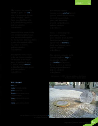 Vocabulario
tasa: precio.
recato: honestidad, modestia.
duelo: dolor, aflicción.
bravata: amenaza que se emite con
arrogancia y descaro.
sagaz: astuto y prudente, que prevé
las cosas.
rodela: escudo con forma redonda.
Michael Barera (2012). Esculturas de monedas
en calle de Alemania.
Mas ¿a quién no maravilla
ver en su gloria sin tasa
que es lo menos de su casa
doña Blanca de Castilla?
Pero, pues da al bajo silla
y al cobarde hace guerrero,
poderoso caballero
es don Dinero.
Sus escudos de armas nobles
son siempre tan principales,
que sin sus escudos reales
no hay escudos de armas dobles;
y pues a los mismos robles
da codicia su minero,
poderoso caballero
es don Dinero.
Por importar en los tratos
y dar tan buenos consejos,
en las casas de los viejos
gatos le guardan de gatos.
Y pues él rompe recatos
y ablanda al juez más severo,
poderoso caballero
es don Dinero.
Y es tanta su majestad
(aunque son sus duelos hartos),
que con haberle hecho cuartos,
no pierde su autoridad;
pero, pues da calidad
al noble y al pordiosero,
poderoso caballero
es don Dinero.
Nunca vi damas ingratas
a su gusto y afición;
que a las caras de un doblón
hacen sus caras baratas;
y pues hace las bravatas
desde una bolsa de cuero,
poderoso caballero
es don Dinero.
Más valen en cualquier tierra
(¡mirad si es harto sagaz!)
sus escudos en la paz
que rodelas en la guerra.
Y pues al pobre le entierra
y hace propio al forastero,
poderoso caballero
es don Dinero.
De Quevedo, F. (1995). Poderoso caballero es don Dinero.
En Poesía completa. Madrid: Turner.
WikimediaCommons
Unidad 2
69Lenguaje y Comunicación 7º básico
 