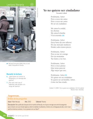 Yo no quiero ser ciudadano
Facundo Cabral
Perdóname, Señor
Pero a veces me canso
Pero a veces me canso
De ser un ciudadano.
Me cansa la ciudad,
las oficinas
Me cansa la familia
Y la economía. (6)
Perdóname, Señor
Estoy harto de este infierno
De este mercado mediocre
Donde todos tienen precio.
Perdóname, Señor
Pero yo me iré contigo
Por tus montañas
Tus mares y tus ríos.
Perdóname, Señor
Pero a veces pienso
Que tienes para mí
Algo mejor que esto.
Perdóname, Señor (7)
No quiero ser un ciudadano
Yo quiero ser un hombre, Señor,
Como me has creado.
Cabral, F. (1984). Yo no quiero ser ciudadano. En Ferrocabral.
Buenos Aires: Interdisc.
Durante la lectura
6.	 ¿Qué tienen en común la
fotografía y el mensaje del
poema?
7. ¿Por qué crees que el
hablante pide perdón a lo
largo del poema?
Michael Osmenda (2008). Pide y te será
dado. Fotografía en Irlanda.
El libro de las preguntas
Autor: Pablo Neruda	 Año: 2002	 Editorial: Planeta
Descripción:libropublicadodespuésdelamuertedeNeruda,enelqueserecogeunaseriedepreguntas
quesehacenconunamiradaingenuasobrelarealidad,resultandountextoconunlenguajepeculiar,como“¿por
quélosinmensosaviones/nosepaseanconsushijos?”.
Sugerencias…
WikimediaCommons
Lectura literaria
70 Unidad 2 - Ser antes que tener
 