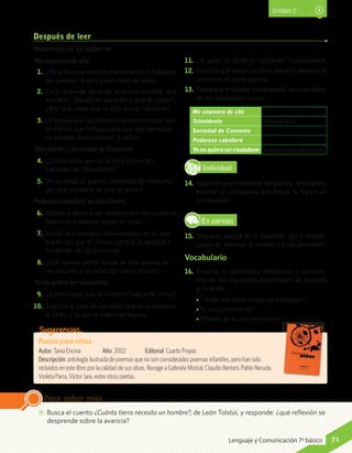 Después de leer
Desarrolla en tu cuaderno.
AA Busca el cuento ¿Cuánta tierra necesita un hombre?, de León Tolstoi, y responde: ¿qué reflexión se
desprende sobre la avaricia?
Para saber más
Me enamoro de ella
1.	¿De qué cosas se está enamorando el hablante
del poema? Explica con citas del texto.
2.	En el segundo verso de la última estrofa, una
voz dice:“Bájate de esa nube y deja de soñar”.
¿Por qué crees que le dice eso al hablante?
3.	¿Piensas que las diferencias económicas son
un factor que influye para que dos personas
no puedan enamorarse? Explica.
Televidente y Sociedad de Consumo
4.	¿Cómo crees que es la vida diaria del
hablante de Televidente?
5.	De acuerdo al poema Sociedad de consumo,
¿en qué contexto se vive el amor?
Poderoso caballero es don Dinero
6.	Señala y explica las razones por las cuales el
dinero es poderoso según el texto.
7.	Anota dos ejemplos mencionados en el poe-
ma en los que el dinero cambie la actitud o
condición de las personas.
8.	¿Qué opinas sobre lo que se dice acerca de
las mujeres y su relación con el dinero?
Yo no quiero ser ciudadano
9.	¿Cómo crees que se siente el hablante lírico?
10.	 Explica el tipo de sociedad que se plantea en
el texto y la que el hablante espera.
11.	 ¿A quién se dirige el hablante? Fundamenta.
12.	 Explica qué visión se tiene sobre el dinero y el
consumo en cada poema.
13.	 Completa el cuadro comparando las cualidades
de los hablantes líricos:
Me enamoro de ella
Televidente Hombre solo.
Sociedad de Consumo
Poderoso caballero
Yo no quiero ser ciudadano Hombre hablando a Dios.
IndividualD
RE
F
T
14.	 Según lo que entendiste del poema Televidente,
escribe un caligrama que tenga la figura de
un televisor.
En parejas
15.	 Discutan acerca de lo siguiente: ¿es el dinero
capaz de dominar el mundo y a las personas?
Vocabulario
16.	 Explica el significado denotativo y connota-
tivo de las siguientes expresiones de acuerdo
a lo leído:
••“Tengo que hacer magia para trabajar”
••“y nos consumimos”
••“Madre, yo al oro me humillo”
Poesía para niños
Autor: Tania Encina		 Año: 2002	 Editorial: Cuarto Propio
Descripción: antología ilustrada de poemas que no son considerados poemas infantiles, pero han sido
incluidos en este libro por la calidad de sus ideas. Recoge a Gabriela Mistral, Claudio Bertoni, Pablo Neruda,
Violeta Parra, Víctor Jara, entre otros poetas.
Sugerencias…
Unidad 2
71Lenguaje y Comunicación 7º básico
 