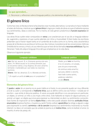 Contenido literario
El género lírico
Como has visto, la literatura tiene la facultad de crear mundos alternativos. La narrativa lo hace mediante
el relato de historias, mientras que el género lírico lo logra por medio de obras en que el hablante expresa
sus sentimientos, ideas o creencias. Por lo mismo, en este género predomina la función expresiva del
lenguaje.
Las obras líricas suelen estar compuestas en verso y se caracterizan por el uso de un lenguaje elabora-
do, sugerente y expresivo, el que cuenta además con ritmo y musicalidad. Si bien todos los escritores
pretenden que el lector repare tanto en el contenido de la obra como en su forma, esta característica
propia de la literatura se acentúa en la lírica por dos motivos: la existencia de las convenciones métricas
(medida de los versos y rima) y el uso intensivo que se hace de los llamados recursos estilísticos (figuras
literarias). Todo ello aleja el lenguaje lírico del que empleamos en la vida diaria.
Observa el siguiente ejemplo:
Lo que aprenderé…
AA Reconocer y reflexionar sobre el lenguaje poético y los elementos del género lírico.
Lenguaje cotidiano Lenguaje poético
oro (Del lat. aurum). 1. m. Elemento químico de núm.
atóm. 79. Metal escaso en la corteza terrestre, que
se encuentra nativo y muy disperso. De color amarillo
brillante e inalterable por casi todos los reactivos
químicos
dinero. (Del lat. denarius). 1. m. Moneda corriente.
“¡Te regaló un anillo de oro para mi cumpleaños!”
Madre, yo al oro me humillo;
él es mi amante y mi amado,
pues de puro enamorado,
de continuo anda amarillo;
que pues, doblón o sencillo,
hace todo cuanto quiero,
poderoso caballero
es don Dinero.
Elementos del género lírico
El poeta o autor de un poema no es quien habla en el texto; la voz presente puede ser muy diferente
a la de su autor y corresponde al hablante lírico, que se define como una voz ficticia —creada por el
escritor— que emite el discurso poético. A veces se puede identificar si es una persona en particular,
un objeto, un animal, un niño o una mujer, entre otros. Este hablante se inspira en alguna persona, un
animal, un lugar: un objeto que sirve para expresar su interioridad, es decir, su sentimiento o emoción.
Esta fuente de inspiración se llama objeto lírico y ante este puede adoptar distintas actitudes líricas:
enunciativa (expresa hechos y muestra su sentir frente a ellos); apostrófica (se dirige a alguien o algo
para expresarle su sentir); carmínica o de la canción (expresa sus sentimientos mostrando su mundo
interior). La idea o el concepto que da unidad al poema es el motivo lírico, como la lealtad, el amor, la
muerte, el amor de pareja, etc.
72 Unidad 2 - Ser antes que tener
 