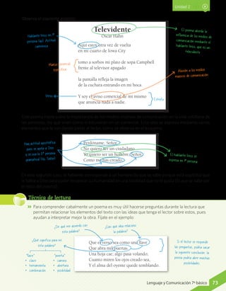 Observa el siguiente análisis:
Televidente
Óscar Hahn
Aquí estoy otra vez de vuelta
en mi cuarto de Iowa City
tomo a sorbos mi plato de sopa Campbell
frente al televisor apagado
la pantalla refleja la imagen
de la cuchara entrando en mi boca.
Y soy el aviso comercial de mí mismo
que anuncia nada a nadie.
Unidad 2
Hablante lírico en 1ª
persona (yo). Actitud
carmínica
Estrofa
Verso
Marca comercial
específica Alusión a los medios
masivos de comunicación
El poema aborda la
influencia de los medios de
comunicación mediante el
hablante lírico, que es un
televidente
Este poema habla sobre la importancia de los medios masivos de comunicación en la vida cotidiana de
las personas, los que viven como si estuvieran en un comercial. Esta idea se expresa mediante varios
elementos que le van dando pistas al lector, como se observa en el esquema.
En este segundo caso, el hablante corresponde a un hombre (lo que se sabe porque está explícito) que
le habla a Dios para poder recuperar su humanidad en una sociedad que no le gusta (lo que se sabe por
el resto del poema).
Perdóname, Señor
No quiero ser un ciudadano
Yo quiero ser un hombre, Señor,
Como me has creado.
Hay actitud apostrófica
pues se apela a Dios
y se usa la 2ª persona
gramatical (tú, Señor)
El hablante lírico se
expresa en 1ª persona
JJ Para comprender cabalmente un poema es muy útil hacerse preguntas durante la lectura que
permitan relacionar los elementos del texto con las ideas que tenga el lector sobre estos, pues
ayudan a interpretar mejor la obra. Fíjate en el ejemplo:
Técnica de lectura
Que el verso sea como una llave
Que abra mil puertas.
Una hoja cae; algo pasa volando;
Cuanto miren los ojos creado sea,
Y el alma del oyente quede temblando.
¿Con qué idea relaciono
la palabra?
¿De qué me acuerdo con
esta palabra?
¿Qué significa para mí
esta palabra?
Si el lector se responde
las preguntas, podría sacar
la siguiente conclusión: la
poesía podría abrir muchas
posibilidades.
“llave”
•	clave
•	herramienta
•	combinación
“puerta”
•	camino
•	abertura
•	posibilidad
73Lenguaje y Comunicación 7º básico
 