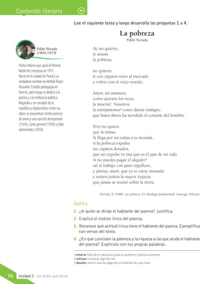 Contenido literario
Lee el siguiente texto y luego desarrolla las preguntas 1 a 4.
La pobreza
Pablo Neruda
Ay, no quieres,
te asusta
la pobreza,
no quieres
ir con zapatos rotos al mercado
y volver con el viejo vestido.
Amor, no amamos,
como quieren los ricos,
la miseria1
. Nosotros
la extirparemos2
como diente maligno
que hasta ahora ha mordido el corazón del hombre.
Pero no quiero
que la temas.
Si llega por mi culpa a tu morada,
si la pobreza expulsa
tus zapatos dorados,
que no expulse tu risa que es el pan de mi vida.
Si no puedes pagar el alquiler3
sal al trabajo con paso orgulloso,
y piensa, amor, que yo te estoy mirando
y somos juntos la mayor riqueza
que jamás se reunió sobre la tierra.
Neruda, P. (1988). La pobreza. En Antología fundamental. Santiago: Pehuén.
Aplica
1.	 ¿A quién se dirige el hablante del poema? Justifica.
2.	 Explica el motivo lírico del poema.
3.	 Reconoce qué actitud lírica tiene el hablante del poema.Ejemplifica
con versos del texto.
4.	 ¿En qué consisten la pobreza y la riqueza a las que alude el hablante
del poema? Explícalo con tus propias palabras.
Poeta chileno que ganó el Premio
Nobel de Literatura en 1971.
Nació en la ciudad de Parral y su
verdadero nombre era Neftalí Reyes
Basoalto. Estudió pedagogía en
francés, pero luego se dedicó a la
poesía y a la militancia política,
llegando a ser senador de la
república y diplomático. Entre sus
obras se encuentran Veintepoemas
deamoryunacancióndesesperada
(1924), Cantogeneral (1950) y Odas
elementales (1954).
Pablo Neruda
(1904-1973)
1 miseria: falta de lo necesario para el sustento, pobreza extrema.
2 extirpar: arrancar algo de raíz.
3 alquiler: precio que se paga por el arriendo de una cosa.
74 Unidad 2 - Ser antes que tener
 