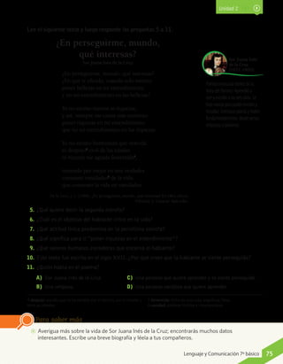 Unidad 2
Lee el siguiente texto y luego responde las preguntas 5 a 11.
¿En perseguirme, mundo,
qué interesas?
Sor Juana Inés de la Cruz
¿En perseguirme, mundo, qué interesas?
¿En qué te ofendo, cuando solo intento
poner bellezas en mi entendimiento
y no mi entendimiento en las bellezas?
Yo no estimo tesoros ni riquezas,
y así, siempre me causa más contento
poner riquezas en mi entendimiento
que no mi entendimiento en las riquezas.
Yo no estimo hermosura que vencida
es despojo4
civil de las edades
ni riqueza me agrada fementida5
,
teniendo por mejor en mis verdades
consumir vanidades6
de la vida
que consumir la vida en vanidades.
De la Cruz, J. I. (1994). ¿En perseguirme, mundo, qué interesas? En Obra selecta.
Volumen 2. Caracas: Ayacucho.
5.	¿Qué quiere decir la segunda estrofa?
6.	¿Cuál es el objetivo del hablante lírico en la vida?
7.	¿Qué actitud lírica predomina en la penúltima estrofa?
8.	¿Qué significa para ti “poner riquezas en el entendimiento”?
9.	¿Qué valores humanos consideras que encarna el hablante?
10.	 Este texto fue escrito en el siglo XVII. ¿Por qué crees que la hablante se siente perseguida?
11.	 ¿Quién habla en el poema?
A)	 Sor Juana Inés de la Cruz.
B)	 Una religiosa.	
C)	 Una persona que quiere aprender y se siente perseguida.
D)	 Una persona vanidosa que quiere aprender.
Poetisa mexicana dentro de la
línea del Barroco. Aprendió a
leer y escribir a los tres años. Se
hizo monja para poder escribir y
estudiar. Compuso poesía y teatro
fundamentalmente, desde versos
religiosos a profanos.
Sor Juana Inés
de la Cruz
(1651-1695)
4 despojo: aquello que se ha perdido por el tiempo, por la muerte u
otros accidentes.
5 fementida: dicho de una cosa, engañosa, falsa.
6 vanidad: palabras inútiles e insustanciales.
AA Averigua más sobre la vida de Sor Juana Inés de la Cruz; encontrarás muchos datos
interesantes. Escribe una breve biografía y léela a tus compañeros.
Para saber más
75Lenguaje y Comunicación 7º básico
 