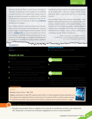Wall-E
Dirección: Andrew Stanton	 Año: 2008
Sinopsis: ambientada en el siglo XXII, la película trata de Wall-E, un robot encargado de limpiar, abandonado en la
Tierra después de la emigración total de los seres humanos. Él se enamora de EVA, una robot enviada a investigar
las condiciones del planeta. Juntos pasarán muchas aventuras y lograrán que los humanos vuelvan a su origen.
Sugerencias…
Responde.
1.	 ¿Qué medidas se podrían tomar para mejorar
el problema de la comida que se bota?
2.	 ¿Qué característica comparten los alimentos
sin abrir que más se botan?
3.	 ¿Por qué los jóvenes botan más comida que las
personas de más de cincuenta años?
4.	 Fíjate en la infografía: ¿Qué cosas se botarían
a la basura una vez a la semana? Fundamenta.
IndividualD
RE
F
T
5.	 Diseña un plan para asumir el desperdicio de
basura en los supermercados. Detalla las eta-
pas y los pasos que se debieran seguir.
En parejas
6.	 Discutan sobre lo siguiente,anoten ideas y com-
partan con el curso: ¿Qué actitudes cotidianas
tienen ustedes acerca de este problema?,¿cuáles
se pueden mejorar para aportar a la solución?
AA Durante una semana, lleva un registro en tu casa de la comida que se bota y las razones de
ello. Responde: ¿Se observan actitudes negligentes en torno a esta situación?
Para saber más
Después de leer
Recuerdaqueloscontenidosdelossitioswebpuedencambiar.
Unidad 2
Somalia, al este de África, hay en este momento 11
millones de personas amenazadas por el hambre
y la desnutrición, una tragedia que desde hace un
par de semanas ha puesto en alerta a la Cruz Roja
Internacional y a diversos países de Europa. Se es-
tima que unos mil millones de personas padecen
hambre en el mundo.
Para Tristram Stuart, una buena parte de este pro-
blema es nuestra culpa. No directamente, claro. El
autor asegura que el desperdicio de comida “es, en
parte, negligencia: los seres humanos son ahora
una especie mayoritariamente urbana, así es que
vivimos más lejos que nunca de las fuentes donde
se produce la comida. Por tanto, hemos perdido
contacto con los inmensos recursos que se gastan
en la producción —terrenos, agua, combustible,
mano de obra—, de modo que no la valoramos
mucho”.
Sin embargo, Stuart cree que hay esperanzas: “Hay
señales muy positivas de que las personas, las em-
presasyelsectorpúblicoestándespertando yvien-
doestocomounproblemasocialymedioambiental
masivo, que se puede solucionar con estrategias
relativamente simples, como comer y disfrutar la
comida en vez de tirarla a la basura”.
Abate, J. y Derosas, F. (6 de agosto de 2013).
“Comida basura” o cómo desperdiciamos los alimentos.
En La Tercera. (Fragmento y adaptación)
Vocabulario
padecer: sufrir, aguantar, tolerar.
negligencia: falta de aplicación, de cuidado.
Durante la lectura
4.	 ¿Qué opinas de lo dicho por el dueño?
79Lenguaje y Comunicación 7º básico
 