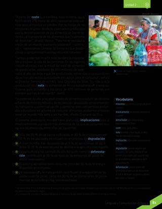 “Aparte del coste que conlleva, toda la tierra, agua,
fertilizantes y la mano de obra necesarios para cul-
tivar esos alimentos se pierden. Por no hablar de las
emisiones de gases de efecto invernadero producidos
por la descomposición de los alimentos en los verte-
deros y el transporte de los alimentos que finalmente
se desechan”, añadió Steiner. “Para hacer realidad la
visión de un mundo realmente sostenible —conclu-
yó—, necesitamos cambiar la forma en que produ-
cimos y consumimos nuestros recursos naturales”.
“Juntos, podemos invertir esta tendencia inacepta-
ble y mejorar la vida de las personas. En las regiones
industrializadas, casi la mitad del total de alimentos
desperdiciados, alrededor de 300 millones de tone-
ladas al año, se debe a que los productores, minoristas y consumidores
desechan alimentos que todavía son aptos para el consumo”, señaló
el Director General de la FAO, José Graziano da Silva. “Es más que la
producción total neta de alimentos de África subsahariana1
, y sería su-
ficiente para alimentar a los cerca de 870 millones de personas con
hambre que hay en el mundo”, alertó.
“Si podemos ayudar a los productores de alimentos a reducir las pérdidas
a través de mejores métodos de recolección, procesado, almacenamien-
to, transporte y comercialización, y combinar esto con cambios profun-
dos y duraderos en la forma de consumir alimentos, podremos entonces
tener un mundo más sano y sin hambre, añadió Graziano da Silva.
El sistema alimentario mundial tiene profundas implicaciones para el
medio ambiente, y producir más alimentos de los que se consumen solo
agrava las presiones, entre ellas las siguientes:
AA Más del 20 % de las tierras cultivadas, el 30 % de los bosques y el
10 % de los pastizales se encuentran en proceso de degradación;
AA A nivel mundial, han desaparecido el 9 % de las reservas de agua
dulce. El 70 % de este recurso se destina a la agricultura de regadío;
AA La agricultura y los cambios de uso del suelo, como la deforesta-
ción, contribuyen al 30 % del total de las emisiones de gases de
efecto invernadero;
AA El sistema agroalimentario consume cerca del 30 % de la energía
disponible en el mundo;
AA La sobrepesca2
y la mala gestión contribuyen a la reducción de las
poblaciones de peces: cerca del 30 % de las poblaciones de peces
marinos se consideran hoy sobreexplotadas.
Eneas de Troya (2012). Carestía
alimentaria.
Wikimedia Commons
Unidad 2
Vocabulario
minorista: que vende o compra en pocas
unidades.
drásticamente: de manera contundente
y tajante.
derrochador: que malgasta algo,
especialmente el dinero.
coste: costo, gasto, precio.
neto: cantidad o total líquido, es decir,
libre de impuestos o recargos.
implicación: repercusión o consecuencia
de algo.
degradación: proceso negativo que
les ocurre a los suelos, durante el cual
pierden propiedades para soportar vida
en un ecosistema, consecuencia de la
mala utilización.
deforestación: proceso provocado
generalmente por la acción humana en
el cual se destruyen las plantas y árboles
que cubren un terreno.
1 Se denomina África subsahariana al conjunto de países del continente africano que no limitan con el mar Mediterráneo y cuya población
es predominantemente negra.
2 Corresponde a la pesca excesiva de peces y mariscos, lo que tiene severos efectos en la fauna marina.
81Lenguaje y Comunicación 7º básico
 