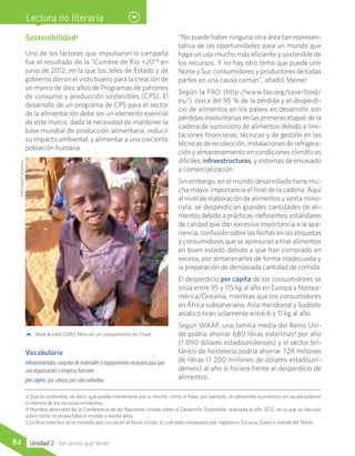 Sostenibilidad3
Uno de los factores que impulsaron la campaña
fue el resultado de la “Cumbre de Río +20”4
en
junio de 2012, en la que los Jefes de Estado y de
gobierno dieron el visto bueno para la creación de
un marco de diez años de Programas de patrones
de consumo y producción sostenibles (CPS). El
desarrollo de un programa de CPS para el sector
de la alimentación debe ser un elemento esencial
de este marco, dada la necesidad de mantener la
base mundial de producción alimentaria, reducir
su impacto ambiental, y alimentar a una creciente
población humana.
“No puede haber ninguna otra área tan represen-
tativa de las oportunidades para un mundo que
haga un uso mucho más eficiente y sostenible de
los recursos. Y no hay otro tema que puede unir
Norte y Sur, consumidores y productores de todas
partes en una causa común”, añadió Steiner.
Según la FAO (http://www.fao.org/save-food/
es/), cerca del 95 % de la pérdida y el desperdi-
cio de alimentos en los países en desarrollo son
pérdidas involuntarias en las primeras etapas de la
cadena de suministro de alimentos debido a limi-
taciones financieras, técnicas y de gestión en las
técnicas de recolección, instalaciones de refrigera-
ción y almacenamiento en condiciones climáticas
difíciles, infraestructuras, y sistemas de envasado
y comercialización.
Sin embargo, en el mundo desarrollado tiene mu-
cha mayor importancia el final de la cadena. Aquí
al nivel de elaboración de alimentos y venta mino-
rista, se desperdician grandes cantidades de ali-
mentos debido a prácticas ineficientes, estándares
de calidad que dan excesiva importancia a la apa-
riencia, confusión sobre las fechas en las etiquetas
y consumidores que se apresuran a tirar alimentos
en buen estado debido a que han comprado en
exceso, por almacenarlos de forma inadecuada y
la preparación de demasiada cantidad de comida.
El desperdicio per cápita de los consumidores se
sitúa entre 95 y 115 kg al año en Europa y Nortea-
mérica/Oceanía, mientras que los consumidores
en África subsahariana, Asia meridional y Sudeste
asiático tiran solamente entre 6 y 11 kg al año.
Según WRAP, una familia media del Reino Uni-
do podría ahorrar 680 libras esterlinas5
por año
(1 090 dólares estadounidenses) y el sector bri-
tánico de hostelería podría ahorrar 724 millones
de libras (1 200 millones de dólares estadouni-
denses) al año si hiciera frente al desperdicio de
alimentos.
Lectura no literaria
3 Que es sostenible, es decir, que puede mantenerse por sí mismo, como lo hace, por ejemplo, un desarrollo económico sin ayuda exterior
ni merma de los recursos existentes.
4 Nombre abreviado de la Conferencia de las Naciones Unidas sobre el Desarrollo Sostenible, realizada el año 2012, en la que se discutió
sobre cómo se proyectaba el mundo a veinte años.
5 La libra esterlina es la moneda que circula en el Reino Unido, el cual está compuesto por Inglaterra, Escocia, Gales e Irlanda del Norte.
Mark Knobil (2005). Niño en un campamento en Chad.
Vocabulario
infraestructura: conjunto de materiales y equipamiento necesario para que
una organización o empresa funcione.
per cápita: por cabeza, por cada individuo.
WikimediaCommons
82 Unidad 2 - Ser antes que tener
 