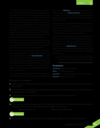 “En el Reino Unido hemos demostrado que abor-
dar el desperdicio de alimentos a través de la par-
ticipación con los consumidores y mediante un
acuerdo colectivo con los minoristas y las marcas,
reduce las presiones medioambientales y ayuda
al crecimiento económico”, explicó Liz Goodwin,
Directora ejecutiva de WRAP. “Con una población
en aumento, se pondrá aún más presión sobre los
recursos, y estamos contentos de habernos aso-
ciado a la campaña Think.Eat.Save del PNUMA y
la FAO. Es un gran comienzo para hacer frente al
desperdicio de alimentos a escala mundial”.
En línea similar a la de otras partes del mundo,
la Unión Europea está estudiando la cuestión del
desperdicio de alimentos, y la Comisión Europea
ha prestado su apoyo a la nueva iniciativa.
“En la UE nos hemos fijado la meta de reducir a
la mitad el desperdicio de alimentos comestibles
para 2020 y para eliminar virtualmente su envío
a vertederos para el año 2020, la Comisión tiene
previsto presentar el año que viene ideas sobre la
sostenibilidad del sistema alimentario que estarán
muy centradas en el desperdicio de alimentos”,
aseguró el Comisario Europeo de Medio Ambien-
te, Janez Potocnik.
“Un menor desperdicio de alimentos llevaría a un
uso más eficiente de la tierra, mejor gestión de
Responde en tu cuaderno:
1.	 ¿Qué consecuencias podría sufrir el mundo con las presiones enumeradas en el texto sobre el sistema
alimentario?
2.	 Considerando la lectura del texto,¿qué medidas podrían tomar los minoristas para ayudar a solucionar
el problema de los alimentos?
3.	 ¿Qué opinas de la cantidad de dinero que se malgasta en comida desechada?
En parejasD
RE
F
T
4.	 Mencionen las instituciones que están involucradas en el tema según lo señalado en el texto.Investiguen
de qué se trata cada una. Dos sitios web que puedes consultar son:
•• www.pnuma.org •• www.fao.org/home/es.
IndividualD
RE
F
T
5.	 Escribe diez medidas que puede tomar tu colegio para ayudar a solucionar este problema.
Recuerda que los contenidos de los sitios web pueden cambiar.
los recursos hídricos, un uso más sostenible de
fósforo, y tendría repercusiones positivas sobre
el cambio climático. Nuestro trabajo encaja per-
fectamente con el lanzamiento de esta iniciativa”,
añadió Potocnik.
Para que la campaña desarrolle su gran potencial,
todo el mundo tiene que participar: familias, su-
permercados, cadenas hoteleras, escuelas, clubes
deportivos y sociales, directores de empresas, al-
caldes, líderes nacionales y mundiales.
El sitio en internet de la campaña, www.thinkeats-
ave.org, proporciona consejos sencillos para con-
sumidores y minoristas, permite a los usuarios
comprometerse a evitar el desperdicio de alimen-
tos, y ofrece una plataforma para que los que di-
rigen campañas intercambien ideas y creen una
verdadera cultura global de consumo sostenible
de alimentos.
La FAO y el PNUMA lanzan una campaña contra el desper-
dicio de alimentos. FAO. Recuperado el 29 de abril de 2013, de
http://www.fao.org/news/story/es/item/168570/icode/
Unidad 2
Vocabulario
virtualmente: posiblemente, eventualmente.
hídrico: perteneciente o relativo al agua.
repercusión: efecto o resonancia que puede tener un hecho o circunstancia.
plataforma: escenario, espacio destacado.
83Lenguaje y Comunicación 7º básico
 