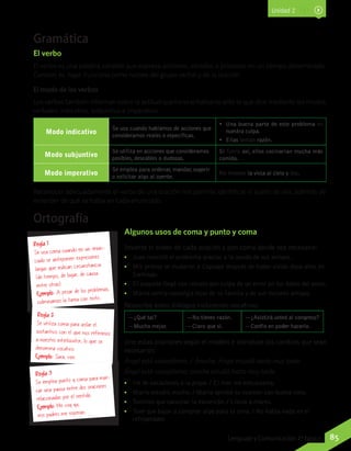 Unidad 2
85Lenguaje y Comunicación 7º básico
Gramática
El verbo
El verbo es una palabra variable que expresa acciones, estados o procesos en un tiempo determinado.
Cuentan, es, hago. Funciona como núcleo del grupo verbal y de la oración.
El modo de los verbos
Los verbos también informan sobre la actitud que tiene el hablante ante lo que dice mediante los modos
verbales: indicativo, subjuntivo e imperativo.
Modo indicativo
Se usa cuando hablamos de acciones que
consideramos reales o específicas.
•	 Una buena parte de este problema es
nuestra culpa.
•	 Ellas tenían razón.
Modo subjuntivo
Se utiliza en acciones que consideramos
posibles, deseables o dudosas.
Si fuera así, ellos cocinarían mucha más
comida.
Modo imperativo
Se emplea para ordenar, mandar, sugerir
o solicitar algo al oyente.
No levante la vista al cielo y lea.
Reconocer adecuadamente el verbo de una oración nos permite identificar el sujeto de ella, además de
entender de qué se habla en cada enunciado.
Algunos usos de coma y punto y coma
Invierte el orden de cada oración y pon coma donde sea necesario:
•• Juan resolvió el problema gracias a la ayuda de sus amigos.
•• Mis primos se mudaron a Copiapó después de haber vivido doce años en
Santiago.
•• El paquete llegó con retraso por culpa de un error en los datos del envío.
•• Marta sentía nostalgia lejos de su familia y de sus mejores amigos.
Reescribe estos diálogos incluyendo vocativos:
—¿Qué tal?
—Mucho mejor.
—No tienes razón.
—Claro que sí.
—¿Asistirá usted al congreso?
—Confío en poder hacerlo.
Une estas oraciones según el modelo e introduce los cambios que sean
necesarios:
Ángel está cansadísimo. / Anoche, Ángel estudió hasta muy tarde.
Ángel está cansadísimo; anoche estudió hasta muy tarde.
•• Iré de vacaciones a la playa. / El mar me entusiasma.
•• María estudió mucho. / María aprobó su examen con buena nota.
•• Tuvimos que cancelar la excursión. / Llovía a mares.
•• Tuve que bajar a comprar algo para la cena. / No había nada en el
refrigerador.
Regla 1
Se usa coma cuando en un enun-
ciado se anteponen expresiones
largas que indican circunstancia
(de tiempo, de lugar, de causa,
entre otras).
Ejemplo: A pesar de los problemas,
culminamos la tarea con éxito.
Regla 2
Se utiliza coma para aislar el
sustantivo con el que nos referimos
a nuestro interlocutor, lo que se
denomina vocativo.
Ejemplo: Sara, ven.
Regla 3
Se emplea punto y coma para mar-
car una pausa entre dos oraciones
relacionadas por el sentido.
Ejemplo: Me voy ya;
mis padres me esperan.
Ortografía
 