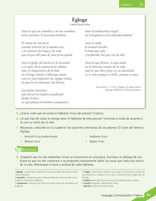 Unidad 2
Amo lo que me asombra y no me asombra;
la luz preclara, la nocturna sombra;
El cantar de una boca
cuando la frente de la amada toca,
y el rumoreo de hojas y de seda
que en pos del paso de una joven queda.
Amo el golpe del hacha en la montaña
y el canto de la esposa en la cabaña;
amo el chisporroteo de la leña
en el hogar donde el labriego sueña
con ver una explosión de espigas rubias
en pos de las tristezas y las lluvias;
Las tardas oraciones
que elevan los lejanos esquilones2
desde el alero
en que piensa el sombrío campanero3
.
Amo la melancólica elegía4
de la hojarasca en la alameda umbría5
.
Amo la tarde,
la mustia6
estrella,
la rima que arde
y la plácida7
luz que cae de ella.
Amo lo que florece, lo que anida
en el inmenso campo de la vida;
amo lo que Dios pone en un murmullo:
yo lo amo porque es bello, porque es suyo.
Pezoa Veliz, C. (1912). Égloga. En Alma chilena.
Santiago: Biblioteca Chilena Moderna.
Égloga1
Carlos Pezoa Veliz
1 égloga: composición poética en la que se habla del amor y de la
vida campestre.
2 esquilón: campana que se utiliza para llamar a los actos de comu-
nidad en conventos e iglesias.
3 campanero: persona que tiene por oficio tocar las campanas de
la iglesia.
4 elegía: composición poética en la que se lamenta la muerte de
una persona o cualquier otro caso o acontecimiento digno de ser
llorado.
5 umbría: parte de terreno en que casi siempre hace sombra
6 mustio: lánguido, melancólico, triste.
7 plácido: quieto, tranquilo, grato.
5.	¿Cómo crees que se siente el hablante lírico del poema? Explica.
6.	¿A qué tipo de cosas le otorga valor el hablante de este poema? Comenta si estás de acuerdo o
no con su visión de la vida.
7.	Reconoce y describe en tu cuaderno los siguientes elementos de los poemas El color del dinero y
Égloga.
•• Actitud lírica predominante
•• Motivo lírico
•• Hablante lírico
•• Objeto lírico
En parejasD
RE
F
T
8.	Imaginen que los dos hablantes líricos se encuentran en una plaza. Escriban un diálogo de una
plana en que los dos conversen y se pregunten mutuamente sobre las cosas que cada uno valora
de la vida. Mantengan el tono y actitud de cada hablante.
87Lenguaje y Comunicación 7º básico
 