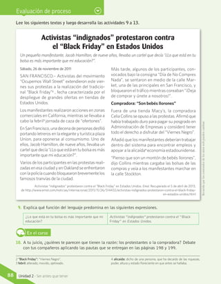 Evaluación de proceso
Lee los siguientes textos y luego desarrolla las actividades 9 a 13.
Activistas “indignados” protestaron contra
el “Black Friday” en Estados Unidos
Un pequeño manifestante, Jacob Hamilton, de nueve años, llevaba un cartel que decía “¿Lo que está en tu
bolsa es más importante que mi educación?”.
Sábado, 26 de noviembre de 2011
SAN FRANCISCO.– Activistas del movimiento
“Ocupemos Wall Street” extendieron este vier-
nes sus protestas a la realización del tradicio-
nal “Black Friday”2
, fecha caracterizada por el
despliegue de grandes ofertas en tiendas de
Estados Unidos.
Los manifestantes realizaron acciones en zonas
comerciales en California, mientras se llevaba a
cabo la febril3
jornada de caza de “ofertones”.
En San Francisco, una decena de personas desfiló
portando letreros en la elegante y turística plaza
Union, para oponerse al consumismo. Uno de
ellos, Jacob Hamilton, de nueve años, llevaba un
cartel que decía “¿Lo que está en tu bolsa es más
importante que mi educación?”.
Varios de los participantes en las protestas reali-
zadas en esa ciudad y en Oakland se enfrentaron
con la policía cuando bloquearon brevemente los
famosos tranvías de la ciudad.
Más tarde, algunos de los participantes, con-
vocados bajo la consigna “Día de No Compres
Nada”, se sentaron en medio de la calle Mar-
ket, una de las principales en San Francisco, y
bloquearon el tráfico mientras coreaban “¡Deja
de comprar y únete a nosotros!”.
Compradora: “Son bebés llorones”
Fuera de una tienda Macy’s, la compradora
Celia Collins se opuso a las protestas. Afirmó que
había trabajado duro para pagar su posgrado en
Administración de Empresas y consideró tener
todo el derecho a disfrutar del “Viernes Negro”.
Añadió que los manifestantes deberían trabajar
dentro del sistema para encontrar empleos y
apoyar a la alicaída4
economía estadounidense.
“Pienso que son un montón de bebés llorones”,
dijo Collins mientras cargaba las bolsas de las
compras y veía a los manifestantes marchar en
la calle Stockton.
9.	Explica qué función del lenguaje predomina en las siguientes expresiones.
¿Lo que está en tu bolsa es más importante que mi
educación?
Activistas “indignados” protestaron contra el “Black
Friday” en Estados Unidos.
En el curso
10.	 A tu juicio, ¿quiénes te parecen que tienen la razón: los protestantes o la compradora? Debate
con tus compañeros aplicando las pautas que se entregan en las páginas 198 y 199.
2 “Black Friday”: “Viernes Negro”.
3 febril: alterado, movido, ajetreado.
4 alicaída: dicho de una persona, que ha decaído de las riquezas,
poder, altura y estado floreciente en que antes se hallaba.
Activistas “indignados” protestaron contra el “Black Friday” en Estados Unidos. Emol. Recuperado el 5 de abril de 2013,
de http://www.emol.com/noticias/internacional/2011/11/26/514432/activistas-indignados-protestaron-contra-el-black-friday-
en-estados-unidos.html
Recuerdaqueloscontenidosdelossitioswebpuedencambiar.
88 Unidad 2 - Ser antes que tener
 