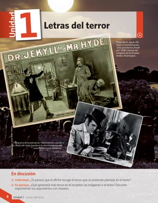 Letras del terror
Unidad
1 Póster de Dr. Jekyll y Mr.
Hyde. La transformación.
“¡Dios grandísimo! ¿Puede
ser?” (188?). Librería del
Congreso de los Estados
Unidos, Washington.
Fotograma de la película de 1920 El extraño caso del
Dr. Jekyll y Mr. Hyde, basada en la obra homónima del
autor Robert Louis Stevenson.
En discusión
AA Individual. ¿Te parece que el afiche recoge el terror que se pretende plantear en el texto?
AA En parejas. ¿Qué generaría más terror en el receptor: las imágenes o el texto? Discutan
exponiendo sus argumentos con respeto.
8 Unidad 1 - Letras del terror
 