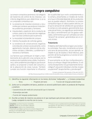 Unidad 2
1 compulsivo: que tiene impulsos irresistibles.
2 atracón: exceso en una actividad cualquiera.
3 farmacológico: relativo a los medicamentos.
4 Tratamiento psicológico que busca la correcta integración del
individuo en actividades diarias relacionadas con los ámbitos
laboral, físico, social y mental.
5 Proceso en que un profesional de la psicología trata a un paciente
para generar en este último un cambio en su conducta, actitudes,
pensamientos y afectos.
Compra compulsiva1
11.	 Identifica la siguiente información en los textos Activistas ‘indignados’… y Compra compulsiva:
•	 Tema	 •	 Propósito del texto	 •	 Función del lenguaje predominante
12.	 Junto con tu compañero de banco, analicen un anuncio publicitario sobre un producto de limpieza
y analicen:
• Características del medio de comunicación que lo transmite
• Estereotipo asociado
• Función del lenguaje predominante
13.	 Escribe un texto de máximo una plana en el que expliques qué piensas sobre el consumismo.
Luego, comparte tu escrito con tu curso.
La compra compulsiva pertenece a la categoría
de trastornos de control de los impulsos. Los
criterios diagnósticos para determinar si se es
un comprador compulsivo son:
•• La presencia de impulsos excesivos y recu-
rrentes por comprar, que producen importan-
tes problemas personales y familiares.
•• Impulsividad y repetición de la conducta de
compra, pese a las consecuencias negativas
que trae esta conducta para la persona.
•• La necesidad incontenible de comprar.
•• Intentos fracasados de controlar gastos.
•• La existencia de consecuencias negativas
concretas de comprar excesivamente, como
agotamiento marcado, deterioro de las rela-
ciones sociales o laborales, y problemas fi-
nancieros o familiares.
Los factores que contribuyen al origen y man-
tenimiento de la adicción a las compras son la
existencia de insatisfacciones vitales, frustracio-
nes y otros problemas psicológicos que buscan
salida y se proyectan a través del consumo y
de la adquisición de cosas nuevas. También
cumple una función importante la influencia
de la publicidad que invita constantemente a
la compra, presentando un modelo de mundo
en el que la felicidad depende de los productos
que se puedan adquirir. Asimismo, la compra
compulsiva sigue un clásico patrón adictivo, en
el que la sensación de satisfacción que produce
la compra es solo pasajera, generalmente dura
unas pocas horas, y es seguida por sentimientos
de culpa y remordimiento por los gastos reali-
zados, sentimientos que son calmados con otro
“atracón2
de compras”, generándose así un cír-
culo vicioso.
Tratamiento
El objetivo del tratamiento es lograr una conduc-
ta controlada. Para esto, inicialmente se toman
una serie de precauciones, así por ejemplo, se
impide el uso de tarjetas o llevar efectivo, para
permitir de forma progresiva un acceso al con-
sumo controlado.
El acercamiento es de tipo multiprofesional y
busca un enfoque integral del problema. Es así
como el tratamiento incluye tratamiento farma-
cológico3
, educación individual y familiar, terapia
ocupacional4
, terapia familiar y psicoterapia5
.
Compra compulsiva. Recuperado el 8 de abril de 2013,
de http://www.psiquiatriauc.cl/adicciones/temas/adicciones_conductuales/compra_compulsiva
Recuerdaqueloscontenidosdelossitioswebpuedencambiar.
89Lenguaje y Comunicación 7º básico
 