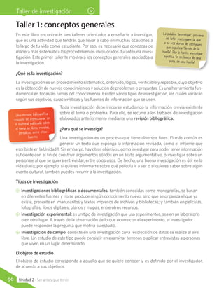 Taller 1: conceptos generales
En este libro encontrarás tres talleres orientados a enseñarte a investigar,
que es una actividad que tendrás que llevar a cabo en muchas ocasiones a
lo largo de tu vida como estudiante. Por eso, es necesario que conozcas de
manera más sistemática los procedimientos involucrados durante una inves-
tigación. Este primer taller te mostrará los conceptos generales asociados a
la investigación.
¿Qué es la investigación?
La investigación es un procedimiento sistemático, ordenado, lógico, verificable y repetible, cuyo objetivo
es la obtención de nuevos conocimientos y solución de problemas o preguntas. Es una herramienta fun-
damental en todas las ramas del conocimiento. Existen varios tipos de investigación, los cuales variarán
según sus objetivos, características y las fuentes de información que se usen.
Toda investigación debe iniciarse estudiando la información previa existente
sobre el tema o problema. Para ello, se recurre a los trabajos de investigación
elaborados anteriormente mediante una revisión bibliográfica.
¿Para qué se investiga?
Una investigación es un proceso que tiene diversos fines. El más común es
generar un texto que exponga la información revisada, como el informe que
escribiste en la Unidad 1. Sin embargo, hay otros objetivos, como investigar para poder tener información
suficiente con el fin de construir argumentos sólidos en un texto argumentativo, o investigar sobre un
personaje al que se quiera entrevistar, entre otros usos. De hecho, una buena investigación es útil en la
vida diaria; por ejemplo, si quieres informarte sobre qué película ir a ver o si quieres saber sobre algún
evento cultural, también puedes recurrir a la investigación.
Tipos de investigación
CC Investigaciones bibliográficas o documentales: también conocidas como monografías, se basan
en diferentes fuentes y no se produce ningún conocimiento nuevo, sino que se organiza el que ya
existe, presente en manuscritos y textos impresos de archivos y bibliotecas; y también en películas,
fotografías, libros digitales, planos y mapas, entre otros recursos.
CC Investigación experimental: es un tipo de investigación que usa experimentos, sea en un laboratorio
o en otro lugar. A través de la observación de lo que ocurre con el experimento, el investigador
puede responder la pregunta que motiva su estudio.
CC Investigación de campo: consiste en una investigación cuya recolección de datos se realiza al aire
libre. Un estudio de este tipo puede consistir en examinar terrenos o aplicar entrevistas a personas
que viven en un lugar determinado.
El objeto de estudio
El objeto de estudio corresponde a aquello que se quiere conocer y es definido por el investigador,
de acuerdo a sus objetivos.
La palabra “investigar” provienedel latín investigare, la que
a su vez deriva de vestigium,
que significa “detrás de la
huella”. Por lo tanto, investigarsignifica “ir en busca de una
pista, de una huella”.
Una revisión bibliográfica
consiste en inspeccionar en
el material publicado sobre
el tema en libros, revistas,
periódicos, entre otras
fuentes.
Taller de investigación
90 Unidad 2 - Ser antes que tener
 