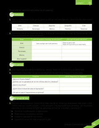 Desarrolla las siguientes actividades en el cuaderno.
IndividualD
RE
F
T
1.	 Selecciona dos áreas en las que te gustaría realizar una investigación y desarrolla dos argumentos
sobre tu elección:
Arte Ciencias Deportes Geografía Cine
Historia Tecnología Música Política Televisión
2.	 Selecciona una de las siguientes áreas y un tema de investigación. Escribe las fuentes donde irías
a buscar información. Sigue el ejemplo.
Área ¿Qué me gustaría investigar de esta área? ¿Por qué me gusta este tema?
Arte Quiero investigar sobre el arte prehistórico. Porque me gusta el arte.
Porque este tipo de arte no se conoce mucho.
Ciencia
Tecnología
Música
Otro (sugiere)
En parejasD
RE
F
T
3.	 Investiguen qué bibliotecas existen en su comuna. Registren la dirección y su página web.
4.	 Investiguen y respondan las siguientes preguntas. Anoten cómo llegaron a la respuesta.
Pregunta ¿Cómo llegamos a la respuesta?
¿Qué es el Premio Nobel?
¿Quiénes son los ganadores de los tres últimos años en Literatura?
¿Qué es una célula?
¿Quién tiene el récord de salto en equitación?
¿De qué se trata el impresionismo en pintura?
En grupo de tresD
RE
F
T
5.	 Realicen una investigación bibliográfica sobre uno de los temas que se proponen más abajo u otro
relacionado que ustedes escojan. Luego, preparen una exposición para presentar sus resultados
siguiendo lo aprendido en el Taller de comunicación oral de la Unidad 1 (página 42).
•	 Efectos de la publicidad en los adolescentes.
•	 Materialismo, consumismo y sociedad.
•	 Problemas asociados al consumismo.
•	 Consumismo versus las cosas simples de la vida.
Unidad 2
91Lenguaje y Comunicación 7º básico
 