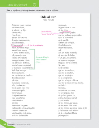 Taller de escritura
Lee el siguiente poema y observa los recursos que se utilizan.
Oda al aire
Pablo Neruda
Andando en un camino
encontré al aire,
lo saludé y le dije
con respeto:
“Me alegro
de que por una vez
dejes tu transparencia,
así hablaremos”.
El incansable,
bailó, movió las hojas
sacudió con su risa
el polvo de mis suelas,
y levantando toda
su azul arboladura,
su esqueleto de vidrio,
sus párpados de brisa,
inmóvil como un mástil
se mantuvo escuchándome.
Yo le besé su capa
de rey del cielo,
me envolví en su bandera
de seda celestial
y le dije:
monarca o camarada,
hilo, corola o ave
no sé quién eres, pero
una cosa te pido,
no te vendas.
El agua se vendió
y de las cañerías
en el desierto
he visto
terminarse las gotas
y el mundo pobre, el pueblo
caminar con su sed
tambaleando en la arena.
Vi la luz de la noche
racionada,
la gran luz en la casa
de los ricos.
Todo es aurora en los
nuevos jardines suspendidos,
todo es oscuridad
en la terrible
sombra del callejón.
De allí la noche,
madre madrastra,
sale
con un puñal en medio
de sus ojos de búho,
y un grito, un crimen,
se levantan y apagan
tragados por la sombra.
No, aire,
no te vendas,
que no te canalicen,
que no te entuben,
que no te encajen,
ni te compriman,
que no te hagan tabletas,
que no te metan en una botella.
cuidado!
llámame,
cuando me necesites,
yo soy el poeta hijo
de pobres, padre, tío,
primo, hermano carnal
y concuñado
de los pobres, de todos,
de mi patria y las otras,
de los pobres que viven junto al río
y de los que en la altura
de la vertical cordillera
pican piedra,
Descripción del objeto
como si fuera una
persona
Uso de metáfora;
“aurora” alude a “luz”
Uso de personificación
94 Unidad 2 - Ser antes que tener
 