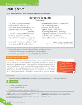 Taller de comunicación oral
Recital poético
Lee el siguiente texto y luego responde oralmente las preguntas.
Proyectos de futuro
Vicente Gallego
Esta tarde soy rico porque tengo
todo un cielo de plata para mí,
soy el dueño también de esta emoción
que es nostalgia1
a la vez de los días 			
	[pasados
y una dulce alegría por haberlos vivido.
Cuanto ya me dejó me pertenece
transformado en tristeza, y lo que al fin 		
	[intuyo
que no habré de alcanzar se ha convertido
en un grato caudal2
de conformismo3
.
Mi patrimonio4
aumenta a cada instante
con lo que voy perdiendo,
porque el que vive pierde,
y perder significa haber tenido.
Ya no tengo ambiciones5
, pero tengo
un proyecto ambicioso como nunca lo tuve:
aprender a vivir sin ambición,
en paz al fin conmigo y con el mundo.
Gallego, V. (1996). Proyectos de futuro.
En La plata de los días: 1990-1996.Madrid: Visor Libros.
1.	 ¿Cómo se define a sí mismo el hablante? Explica con citas del poema.
2.	 Describe los sentimientos y emociones que expresa hablante.
3.	 Interpreta en qué consisten los proyectos de futuro del hablante.
Recurso: expresión corporal
Cuando nos comunicamos, no solo expresamos con las palabras, sino también
con el cuerpo, el cual complementa el mensaje. Al recitar un poema, el
declamador debe manifestar y transmitir, con la actitud y movimientos de su
cuerpo, los diferentes sentimientos, sensaciones e ideas presentes en el texto;
el público no solo lo está escuchando, sino que también lo está observando.
Por ejemplo, si necesita transmitir suspenso, hará una pausa, bajará el volumen
de su voz, hablará más lento y mirará a sus oyentes con los ojos bien abiertos.
Durante la lectura del
poema, fíjate en los signos
de puntuación. Para recitar,debes considerar estos detallespara darle expresividad a tu
declamación.
Actividad
1.	 Lee en voz alta el poema anterior. Considera la comprensión del texto y los recursos revisados.
Individual
2.	 Escucha el poema y responde.
CC 	¿De qué habla el texto?
CC 	¿Qué sentimientos proyecta el hablante lírico?
1 nostalgia: tristeza por el recuerdo de alguien o algo que se perdió.
2 caudal: cantidad de agua que lleva una corriente.
3 conformismo: actitud del que se adapta a cualquier circunstancia
o situación con excesiva facilidad.
4 patrimonio: conjunto de bienes que tiene una persona.
5 ambición: deseo irrefrenable de conseguir poder, riquezas,
dignidades o fama.
98 Unidad 2 - Ser antes que tener
 
