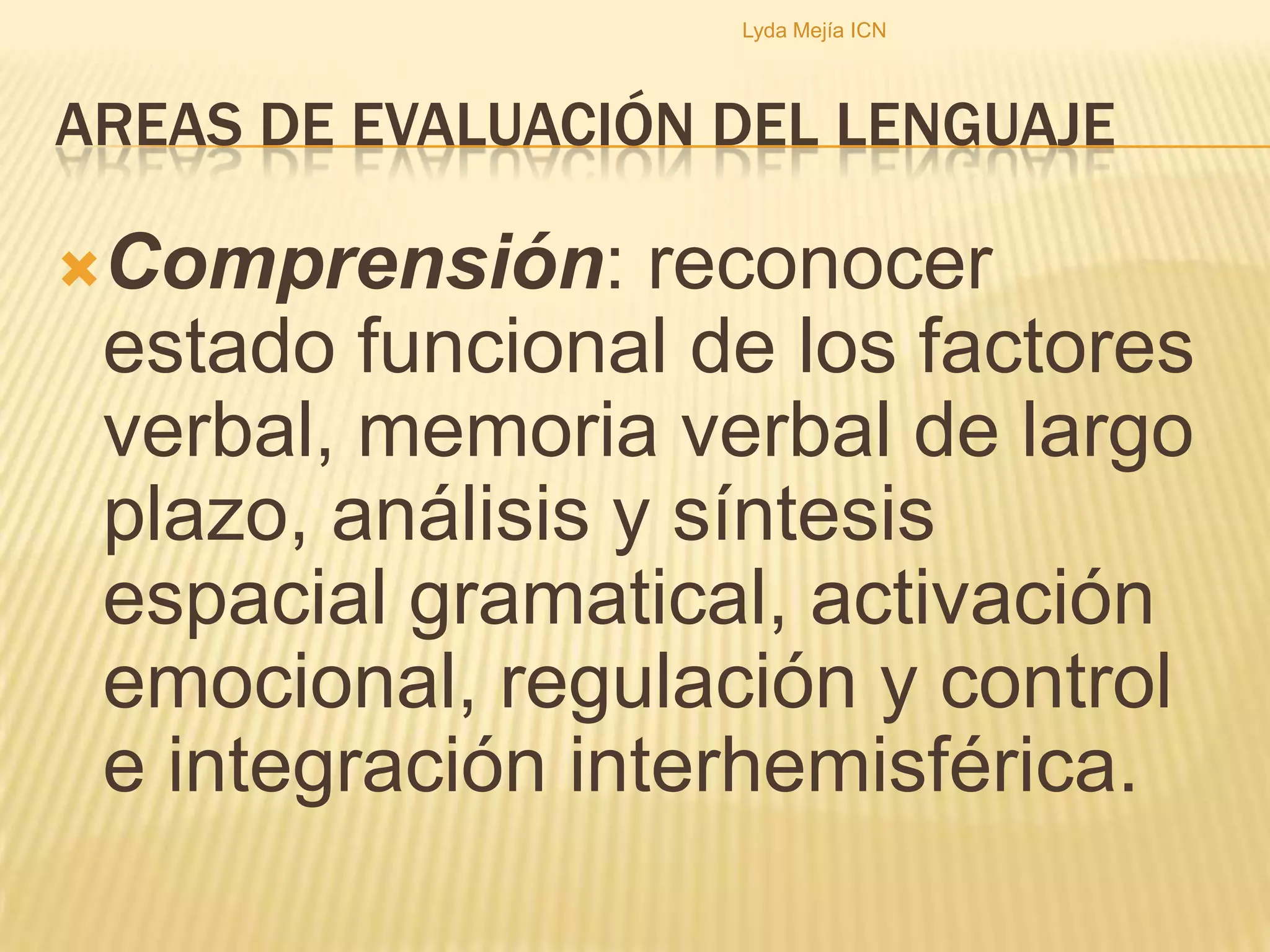 Areas de evaluación del lenguajeRecepción:reconocer canal (es) de ingreso de la información lingüística, determinar su perfil de funcionamiento, la discriminación de los rasgos perceptuales fonológicos y la capacidad de memoria operativa según modalidad.Lyda Mejía ICN