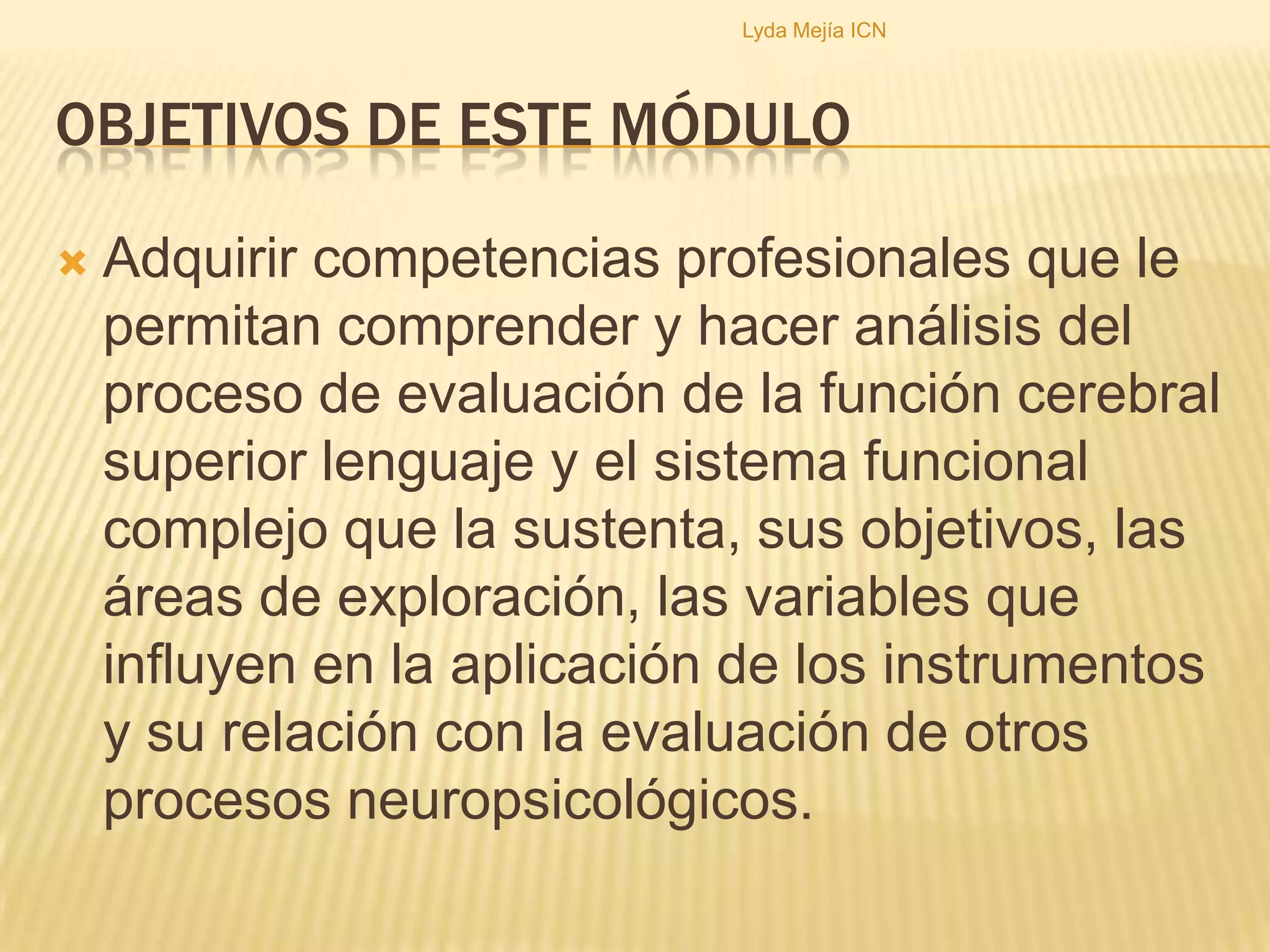 Objetivos de este móduloAdquirir competencias profesionales que le permitan comprender y hacer análisis del proceso de evaluación de la función cerebral superior lenguaje y el sistema funcional complejo que la sustenta, sus objetivos, las áreas de exploración, las variables que influyen en la aplicación de los instrumentos  y su relación con la evaluación de otros procesos neuropsicológicos. Lyda Mejía ICN