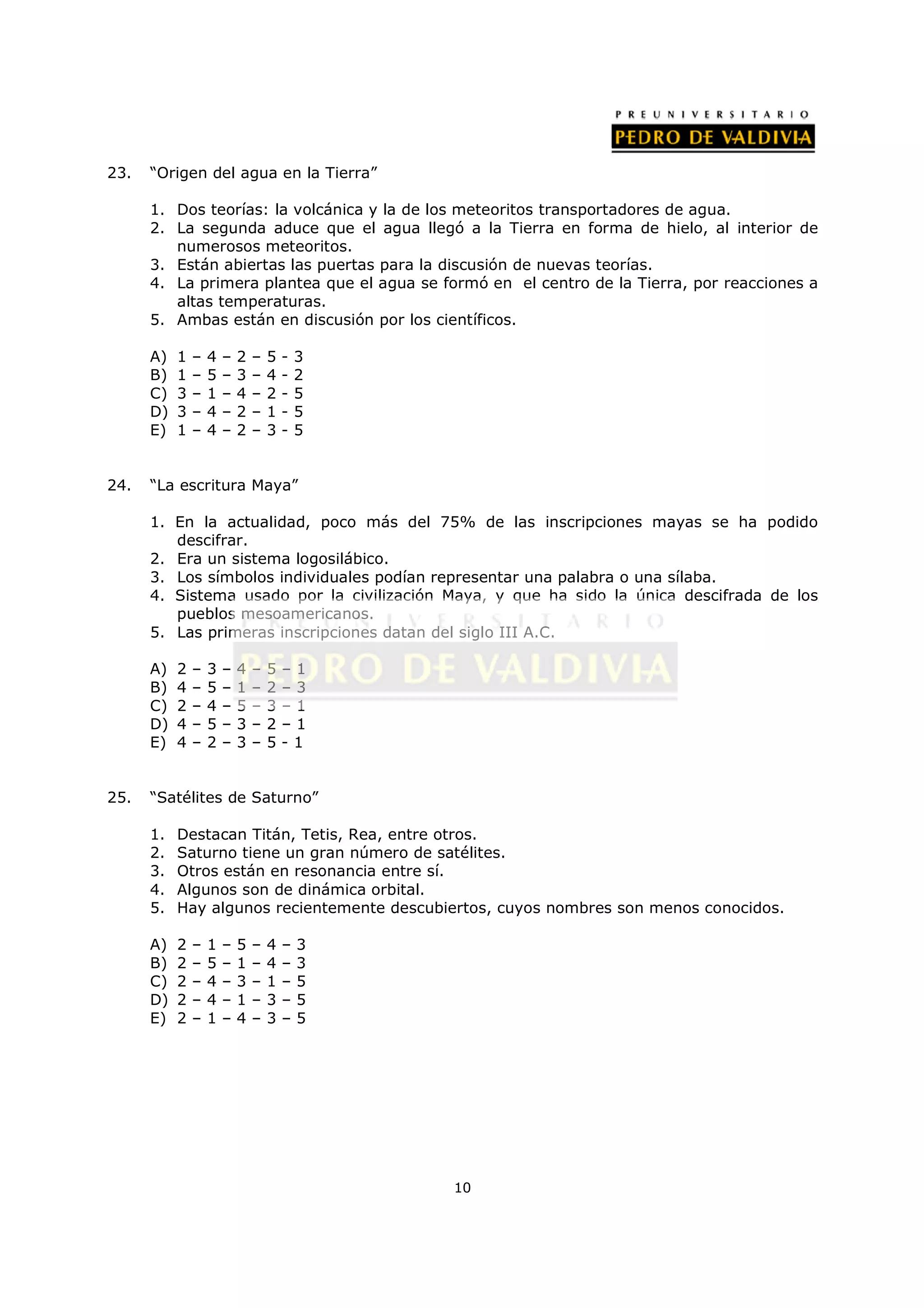 23.   “Origen del agua en la Tierra”

      1. Dos teorías: la volcánica y la de los meteoritos transportadores de agua.
      2. La segunda aduce que el agua llegó a la Tierra en forma de hielo, al interior de
         numerosos meteoritos.
      3. Están abiertas las puertas para la discusión de nuevas teorías.
      4. La primera plantea que el agua se formó en el centro de la Tierra, por reacciones a
         altas temperaturas.
      5. Ambas están en discusión por los científicos.

      A)   1   –   4   –   2   –   5   -   3
      B)   1   –   5   –   3   –   4   -   2
      C)   3   –   1   –   4   –   2   -   5
      D)   3   –   4   –   2   –   1   -   5
      E)   1   –   4   –   2   –   3   -   5


24.   “La escritura Maya”

      1. En la actualidad, poco más del 75% de las inscripciones mayas se ha podido
         descifrar.
      2. Era un sistema logosilábico.
      3. Los símbolos individuales podían representar una palabra o una sílaba.
      4. Sistema usado por la civilización Maya, y que ha sido la única descifrada de los
         pueblos mesoamericanos.
      5. Las primeras inscripciones datan del siglo III A.C.

      A)   2   –   3   –   4   –   5   –1
      B)   4   –   5   –   1   –   2   –3
      C)   2   –   4   –   5   –   3   –1
      D)   4   –   5   –   3   –   2   –1
      E)   4   –   2   –   3   –   5   -1


25.   “Satélites de Saturno”

      1.   Destacan Titán, Tetis, Rea, entre otros.
      2.   Saturno tiene un gran número de satélites.
      3.   Otros están en resonancia entre sí.
      4.   Algunos son de dinámica orbital.
      5.   Hay algunos recientemente descubiertos, cuyos nombres son menos conocidos.

      A)   2   –   1   –   5   –   4   –   3
      B)   2   –   5   –   1   –   4   –   3
      C)   2   –   4   –   3   –   1   –   5
      D)   2   –   4   –   1   –   3   –   5
      E)   2   –   1   –   4   –   3   –   5




                                               10
 