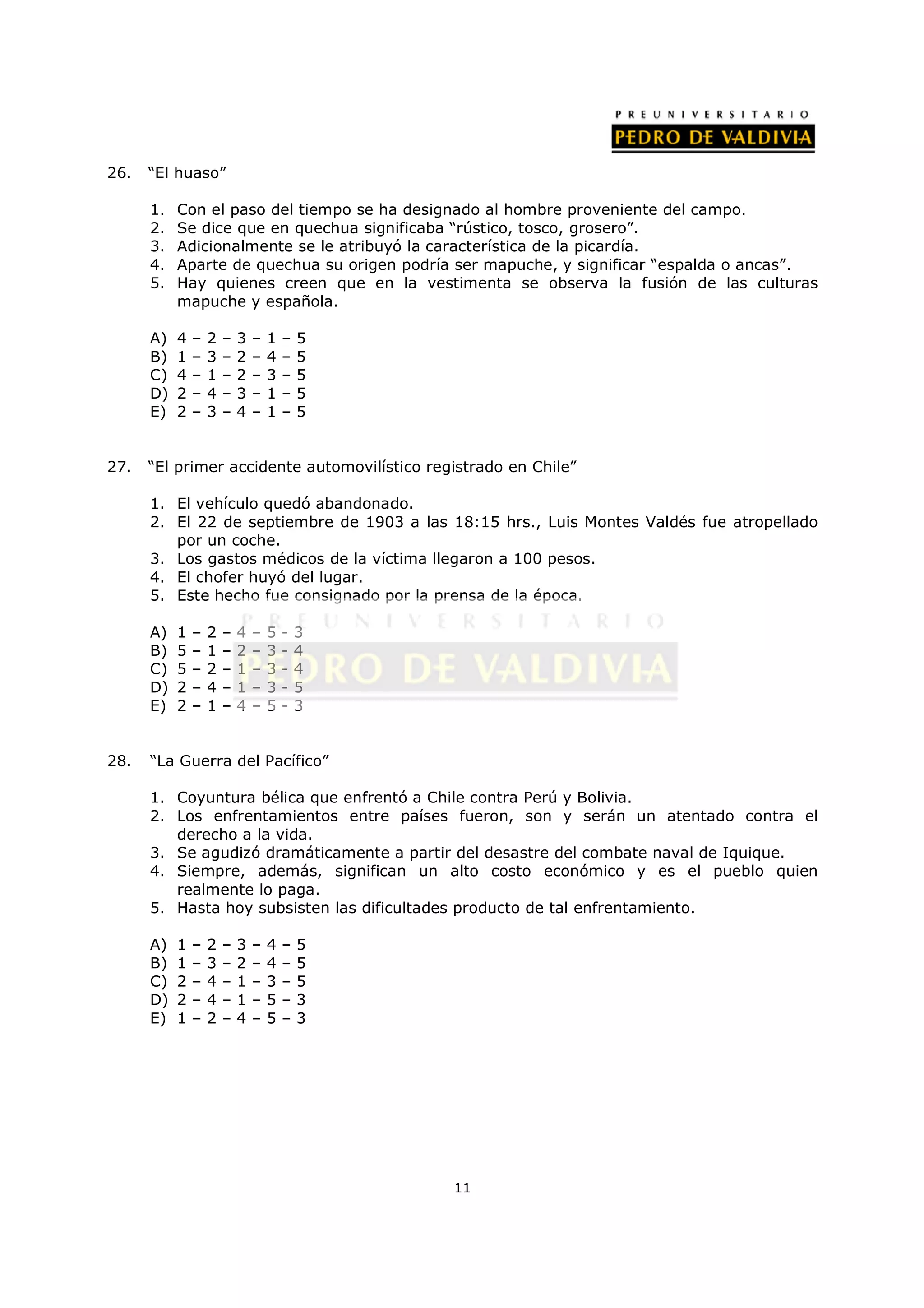 26.   “El huaso”

      1.   Con el paso del tiempo se ha designado al hombre proveniente del campo.
      2.   Se dice que en quechua significaba “rústico, tosco, grosero”.
      3.   Adicionalmente se le atribuyó la característica de la picardía.
      4.   Aparte de quechua su origen podría ser mapuche, y significar “espalda o ancas”.
      5.   Hay quienes creen que en la vestimenta se observa la fusión de las culturas
           mapuche y española.

      A)   4   –   2   –   3   –   1   –   5
      B)   1   –   3   –   2   –   4   –   5
      C)   4   –   1   –   2   –   3   –   5
      D)   2   –   4   –   3   –   1   –   5
      E)   2   –   3   –   4   –   1   –   5


27.   “El primer accidente automovilístico registrado en Chile”

      1. El vehículo quedó abandonado.
      2. El 22 de septiembre de 1903 a las 18:15 hrs., Luis Montes Valdés fue atropellado
         por un coche.
      3. Los gastos médicos de la víctima llegaron a 100 pesos.
      4. El chofer huyó del lugar.
      5. Este hecho fue consignado por la prensa de la época.

      A)   1   –   2   –   4   –   5   -   3
      B)   5   –   1   –   2   –   3   -   4
      C)   5   –   2   –   1   –   3   -   4
      D)   2   –   4   –   1   –   3   -   5
      E)   2   –   1   –   4   –   5   -   3


28.   “La Guerra del Pacífico”

      1. Coyuntura bélica que enfrentó a Chile contra Perú y Bolivia.
      2. Los enfrentamientos entre países fueron, son y serán un atentado contra el
         derecho a la vida.
      3. Se agudizó dramáticamente a partir del desastre del combate naval de Iquique.
      4. Siempre, además, significan un alto costo económico y es el pueblo quien
         realmente lo paga.
      5. Hasta hoy subsisten las dificultades producto de tal enfrentamiento.

      A)   1   –   2   –   3   –   4   –   5
      B)   1   –   3   –   2   –   4   –   5
      C)   2   –   4   –   1   –   3   –   5
      D)   2   –   4   –   1   –   5   –   3
      E)   1   –   2   –   4   –   5   –   3




                                               11
 