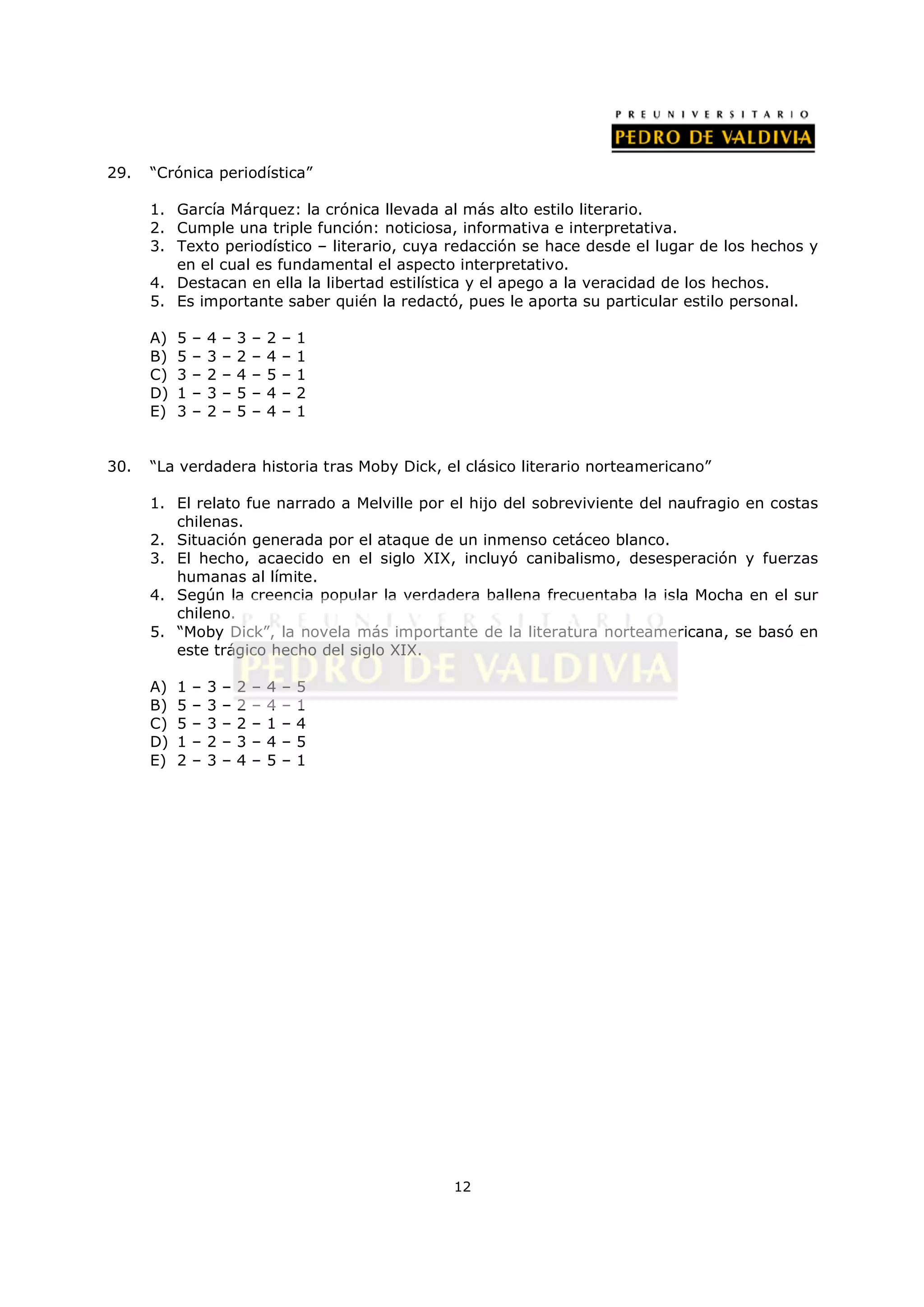 29.   “Crónica periodística”

      1. García Márquez: la crónica llevada al más alto estilo literario.
      2. Cumple una triple función: noticiosa, informativa e interpretativa.
      3. Texto periodístico – literario, cuya redacción se hace desde el lugar de los hechos y
         en el cual es fundamental el aspecto interpretativo.
      4. Destacan en ella la libertad estilística y el apego a la veracidad de los hechos.
      5. Es importante saber quién la redactó, pues le aporta su particular estilo personal.

      A)   5   –   4   –   3   –   2   –   1
      B)   5   –   3   –   2   –   4   –   1
      C)   3   –   2   –   4   –   5   –   1
      D)   1   –   3   –   5   –   4   –   2
      E)   3   –   2   –   5   –   4   –   1


30.   “La verdadera historia tras Moby Dick, el clásico literario norteamericano”

      1. El relato fue narrado a Melville por el hijo del sobreviviente del naufragio en costas
         chilenas.
      2. Situación generada por el ataque de un inmenso cetáceo blanco.
      3. El hecho, acaecido en el siglo XIX, incluyó canibalismo, desesperación y fuerzas
         humanas al límite.
      4. Según la creencia popular la verdadera ballena frecuentaba la isla Mocha en el sur
         chileno.
      5. “Moby Dick”, la novela más importante de la literatura norteamericana, se basó en
         este trágico hecho del siglo XIX.

      A)   1   –   3   –   2   –   4   –   5
      B)   5   –   3   –   2   –   4   –   1
      C)   5   –   3   –   2   –   1   –   4
      D)   1   –   2   –   3   –   4   –   5
      E)   2   –   3   –   4   –   5   –   1




                                               12
 