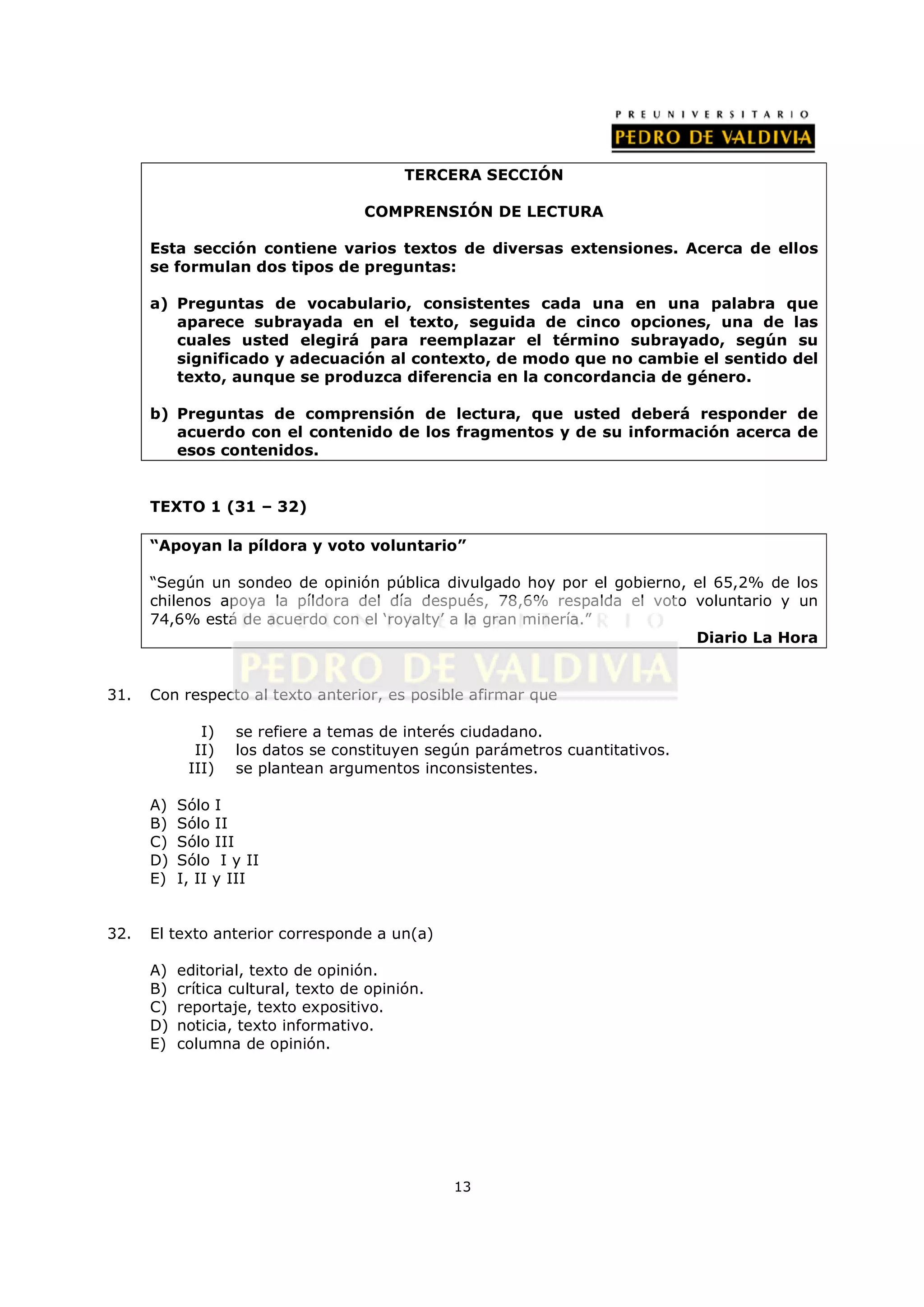 TERCERA SECCIÓN

                                     COMPRENSIÓN DE LECTURA

      Esta sección contiene varios textos de diversas extensiones. Acerca de ellos
      se formulan dos tipos de preguntas:

      a) Preguntas de vocabulario, consistentes cada una en una palabra que
         aparece subrayada en el texto, seguida de cinco opciones, una de las
         cuales usted elegirá para reemplazar el término subrayado, según su
         significado y adecuación al contexto, de modo que no cambie el sentido del
         texto, aunque se produzca diferencia en la concordancia de género.

      b) Preguntas de comprensión de lectura, que usted deberá responder de
         acuerdo con el contenido de los fragmentos y de su información acerca de
         esos contenidos.


      TEXTO 1 (31 – 32)

      “Apoyan la píldora y voto voluntario”

      “Según un sondeo de opinión pública divulgado hoy por el gobierno, el 65,2% de los
      chilenos apoya la píldora del día después, 78,6% respalda el voto voluntario y un
      74,6% está de acuerdo con el ‘royalty’ a la gran minería.”
                                                                         Diario La Hora


31.   Con respecto al texto anterior, es posible afirmar que

              I)   se refiere a temas de interés ciudadano.
             II)   los datos se constituyen según parámetros cuantitativos.
            III)   se plantean argumentos inconsistentes.

      A)   Sólo I
      B)   Sólo II
      C)   Sólo III
      D)   Sólo I y II
      E)   I, II y III


32.   El texto anterior corresponde a un(a)

      A)   editorial, texto de opinión.
      B)   crítica cultural, texto de opinión.
      C)   reportaje, texto expositivo.
      D)   noticia, texto informativo.
      E)   columna de opinión.




                                                 13
 