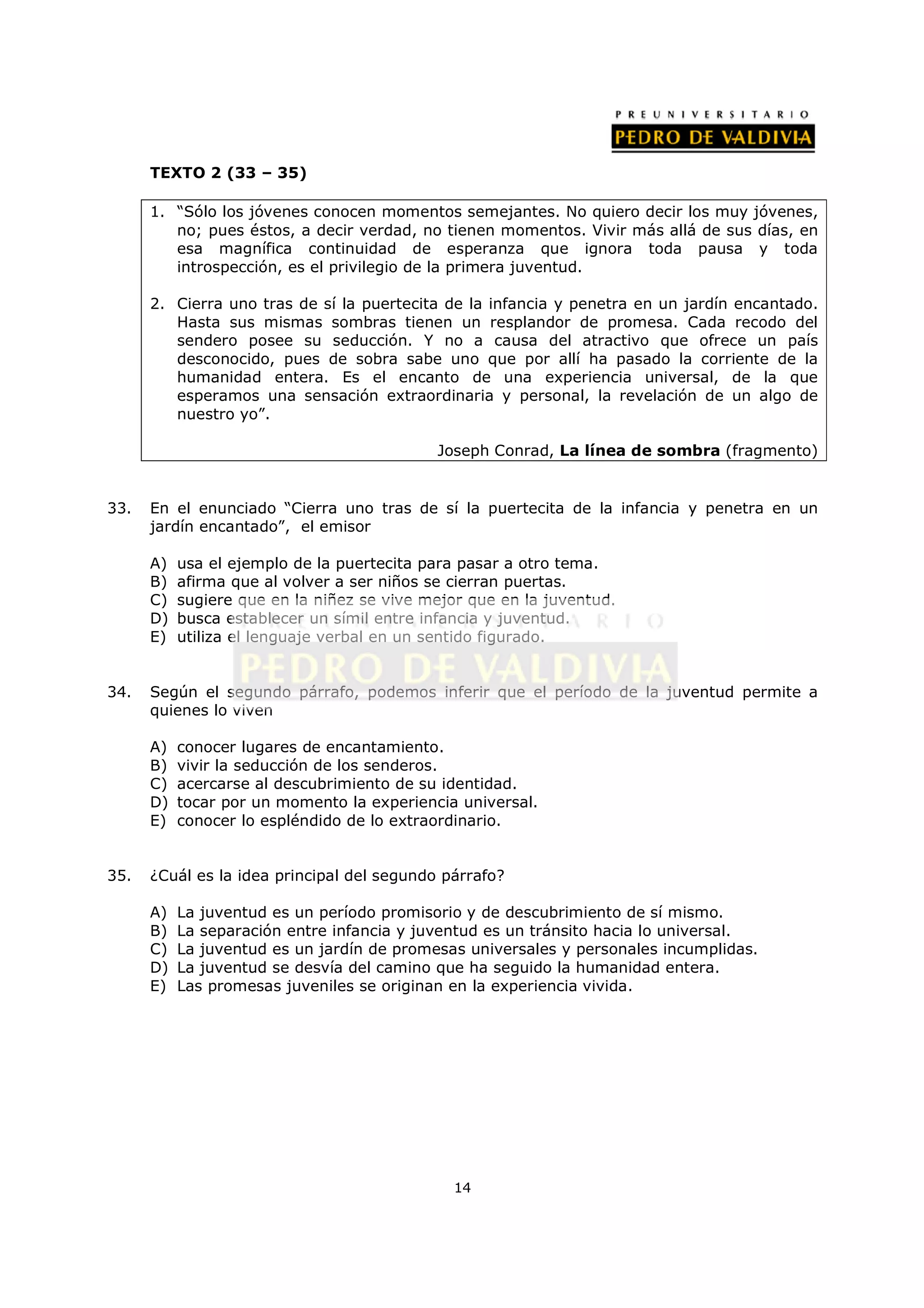 TEXTO 2 (33 – 35)

      1. “Sólo los jóvenes conocen momentos semejantes. No quiero decir los muy jóvenes,
         no; pues éstos, a decir verdad, no tienen momentos. Vivir más allá de sus días, en
         esa magnífica continuidad de esperanza que ignora toda pausa y toda
         introspección, es el privilegio de la primera juventud.

      2. Cierra uno tras de sí la puertecita de la infancia y penetra en un jardín encantado.
         Hasta sus mismas sombras tienen un resplandor de promesa. Cada recodo del
         sendero posee su seducción. Y no a causa del atractivo que ofrece un país
         desconocido, pues de sobra sabe uno que por allí ha pasado la corriente de la
         humanidad entera. Es el encanto de una experiencia universal, de la que
         esperamos una sensación extraordinaria y personal, la revelación de un algo de
         nuestro yo”.

                                            Joseph Conrad, La línea de sombra (fragmento)


33.   En el enunciado “Cierra uno tras de sí la puertecita de la infancia y penetra en un
      jardín encantado”, el emisor

      A)   usa el ejemplo de la puertecita para pasar a otro tema.
      B)   afirma que al volver a ser niños se cierran puertas.
      C)   sugiere que en la niñez se vive mejor que en la juventud.
      D)   busca establecer un símil entre infancia y juventud.
      E)   utiliza el lenguaje verbal en un sentido figurado.


34.   Según el segundo párrafo, podemos inferir que el período de la juventud permite a
      quienes lo viven

      A)   conocer lugares de encantamiento.
      B)   vivir la seducción de los senderos.
      C)   acercarse al descubrimiento de su identidad.
      D)   tocar por un momento la experiencia universal.
      E)   conocer lo espléndido de lo extraordinario.


35.   ¿Cuál es la idea principal del segundo párrafo?

      A)   La juventud es un período promisorio y de descubrimiento de sí mismo.
      B)   La separación entre infancia y juventud es un tránsito hacia lo universal.
      C)   La juventud es un jardín de promesas universales y personales incumplidas.
      D)   La juventud se desvía del camino que ha seguido la humanidad entera.
      E)   Las promesas juveniles se originan en la experiencia vivida.




                                              14
 