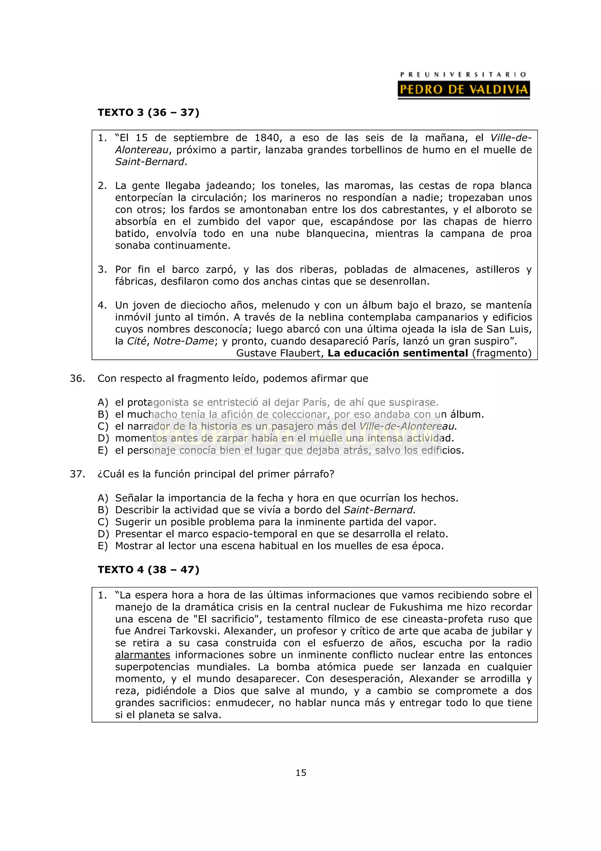 TEXTO 3 (36 – 37)

      1. “El 15 de septiembre de 1840, a eso de las seis de la mañana, el Ville-de-
         Alontereau, próximo a partir, lanzaba grandes torbellinos de humo en el muelle de
         Saint-Bernard.

      2. La gente llegaba jadeando; los toneles, las maromas, las cestas de ropa blanca
         entorpecían la circulación; los marineros no respondían a nadie; tropezaban unos
         con otros; los fardos se amontonaban entre los dos cabrestantes, y el alboroto se
         absorbía en el zumbido del vapor que, escapándose por las chapas de hierro
         batido, envolvía todo en una nube blanquecina, mientras la campana de proa
         sonaba continuamente.

      3. Por fin el barco zarpó, y las dos riberas, pobladas de almacenes, astilleros y
         fábricas, desfilaron como dos anchas cintas que se desenrollan.

      4. Un joven de dieciocho años, melenudo y con un álbum bajo el brazo, se mantenía
         inmóvil junto al timón. A través de la neblina contemplaba campanarios y edificios
         cuyos nombres desconocía; luego abarcó con una última ojeada la isla de San Luis,
         la Cité, Notre-Dame; y pronto, cuando desapareció París, lanzó un gran suspiro”.
                                 Gustave Flaubert, La educación sentimental (fragmento)

36.   Con respecto al fragmento leído, podemos afirmar que

      A)   el protagonista se entristeció al dejar París, de ahí que suspirase.
      B)   el muchacho tenía la afición de coleccionar, por eso andaba con un álbum.
      C)   el narrador de la historia es un pasajero más del Ville-de-Alontereau.
      D)   momentos antes de zarpar había en el muelle una intensa actividad.
      E)   el personaje conocía bien el lugar que dejaba atrás, salvo los edificios.

37.   ¿Cuál es la función principal del primer párrafo?

      A)   Señalar la importancia de la fecha y hora en que ocurrían los hechos.
      B)   Describir la actividad que se vivía a bordo del Saint-Bernard.
      C)   Sugerir un posible problema para la inminente partida del vapor.
      D)   Presentar el marco espacio-temporal en que se desarrolla el relato.
      E)   Mostrar al lector una escena habitual en los muelles de esa época.

      TEXTO 4 (38 – 47)

      1. “La espera hora a hora de las últimas informaciones que vamos recibiendo sobre el
         manejo de la dramática crisis en la central nuclear de Fukushima me hizo recordar
         una escena de "El sacrificio", testamento fílmico de ese cineasta-profeta ruso que
         fue Andrei Tarkovski. Alexander, un profesor y crítico de arte que acaba de jubilar y
         se retira a su casa construida con el esfuerzo de años, escucha por la radio
         alarmantes informaciones sobre un inminente conflicto nuclear entre las entonces
         superpotencias mundiales. La bomba atómica puede ser lanzada en cualquier
         momento, y el mundo desaparecer. Con desesperación, Alexander se arrodilla y
         reza, pidiéndole a Dios que salve al mundo, y a cambio se compromete a dos
         grandes sacrificios: enmudecer, no hablar nunca más y entregar todo lo que tiene
         si el planeta se salva.




                                               15
 