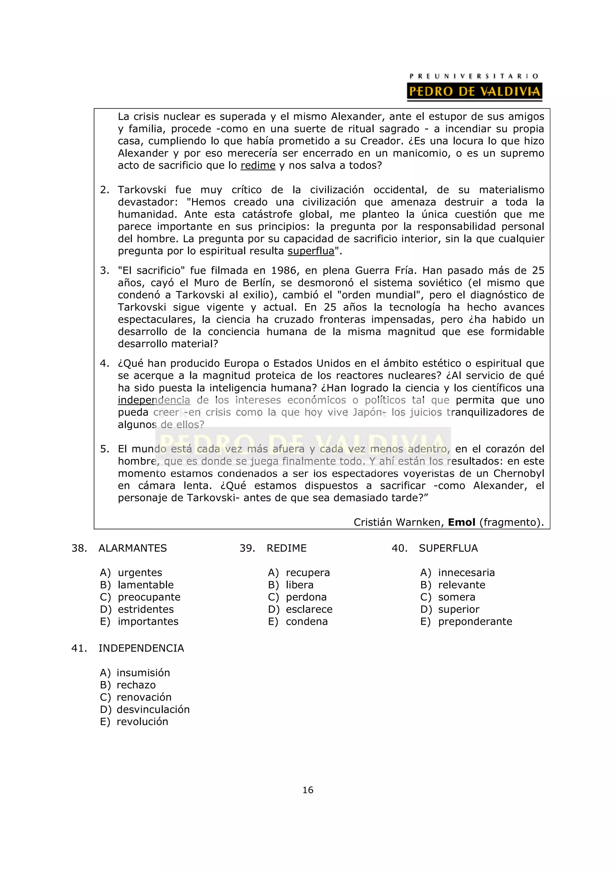 La crisis nuclear es superada y el mismo Alexander, ante el estupor de sus amigos
           y familia, procede -como en una suerte de ritual sagrado - a incendiar su propia
           casa, cumpliendo lo que había prometido a su Creador. ¿Es una locura lo que hizo
           Alexander y por eso merecería ser encerrado en un manicomio, o es un supremo
           acto de sacrificio que lo redime y nos salva a todos?

      2. Tarkovski fue muy crítico de la civilización occidental, de su materialismo
         devastador: "Hemos creado una civilización que amenaza destruir a toda la
         humanidad. Ante esta catástrofe global, me planteo la única cuestión que me
         parece importante en sus principios: la pregunta por la responsabilidad personal
         del hombre. La pregunta por su capacidad de sacrificio interior, sin la que cualquier
         pregunta por lo espiritual resulta superflua".
      3. "El sacrificio" fue filmada en 1986, en plena Guerra Fría. Han pasado más de 25
         años, cayó el Muro de Berlín, se desmoronó el sistema soviético (el mismo que
         condenó a Tarkovski al exilio), cambió el "orden mundial", pero el diagnóstico de
         Tarkovski sigue vigente y actual. En 25 años la tecnología ha hecho avances
         espectaculares, la ciencia ha cruzado fronteras impensadas, pero ¿ha habido un
         desarrollo de la conciencia humana de la misma magnitud que ese formidable
         desarrollo material?
      4. ¿Qué han producido Europa o Estados Unidos en el ámbito estético o espiritual que
         se acerque a la magnitud proteica de los reactores nucleares? ¿Al servicio de qué
         ha sido puesta la inteligencia humana? ¿Han logrado la ciencia y los científicos una
         independencia de los intereses económicos o políticos tal que permita que uno
         pueda creer -en crisis como la que hoy vive Japón- los juicios tranquilizadores de
         algunos de ellos?

      5. El mundo está cada vez más afuera y cada vez menos adentro, en el corazón del
         hombre, que es donde se juega finalmente todo. Y ahí están los resultados: en este
         momento estamos condenados a ser los espectadores voyeristas de un Chernobyl
         en cámara lenta. ¿Qué estamos dispuestos a sacrificar -como Alexander, el
         personaje de Tarkovski- antes de que sea demasiado tarde?”

                                                         Cristián Warnken, Emol (fragmento).

38.   ALARMANTES                  39.   REDIME                 40.   SUPERFLUA

      A)   urgentes                     A)   recupera                A)   innecesaria
      B)   lamentable                   B)   libera                  B)   relevante
      C)   preocupante                  C)   perdona                 C)   somera
      D)   estridentes                  D)   esclarece               D)   superior
      E)   importantes                  E)   condena                 E)   preponderante

41.   INDEPENDENCIA

      A)   insumisión
      B)   rechazo
      C)   renovación
      D)   desvinculación
      E)   revolución




                                                16
 