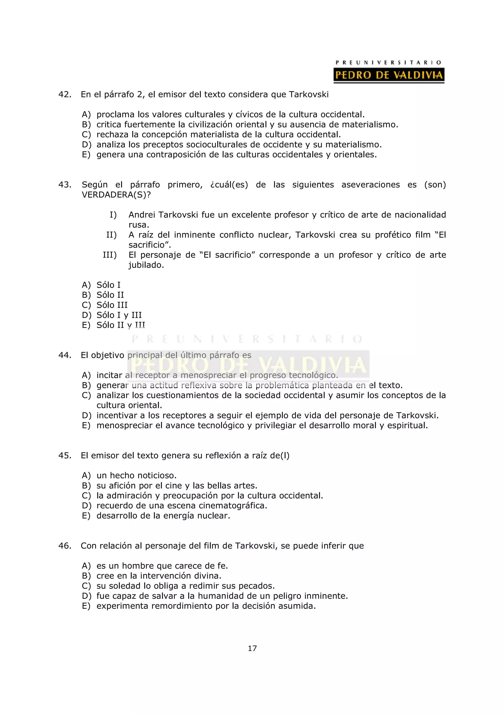 42.   En el párrafo 2, el emisor del texto considera que Tarkovski

      A)   proclama los valores culturales y cívicos de la cultura occidental.
      B)   critica fuertemente la civilización oriental y su ausencia de materialismo.
      C)   rechaza la concepción materialista de la cultura occidental.
      D)   analiza los preceptos socioculturales de occidente y su materialismo.
      E)   genera una contraposición de las culturas occidentales y orientales.


43.   Según el párrafo primero, ¿cuál(es) de las siguientes aseveraciones es (son)
      VERDADERA(S)?

              I)      Andrei Tarkovski fue un excelente profesor y crítico de arte de nacionalidad
                      rusa.
             II)      A raíz del inminente conflicto nuclear, Tarkovski crea su profético film “El
                      sacrificio”.
            III)      El personaje de “El sacrificio” corresponde a un profesor y crítico de arte
                      jubilado.

      A)   Sólo    I
      B)   Sólo    II
      C)   Sólo    III
      D)   Sólo    I y III
      E)   Sólo    II y III


44.   El objetivo principal del último párrafo es

      A) incitar al receptor a menospreciar el progreso tecnológico.
      B) generar una actitud reflexiva sobre la problemática planteada en el texto.
      C) analizar los cuestionamientos de la sociedad occidental y asumir los conceptos de la
         cultura oriental.
      D) incentivar a los receptores a seguir el ejemplo de vida del personaje de Tarkovski.
      E) menospreciar el avance tecnológico y privilegiar el desarrollo moral y espiritual.


45.   El emisor del texto genera su reflexión a raíz de(l)

      A)   un hecho noticioso.
      B)   su afición por el cine y las bellas artes.
      C)   la admiración y preocupación por la cultura occidental.
      D)   recuerdo de una escena cinematográfica.
      E)   desarrollo de la energía nuclear.


46.   Con relación al personaje del film de Tarkovski, se puede inferir que

      A)   es un hombre que carece de fe.
      B)   cree en la intervención divina.
      C)   su soledad lo obliga a redimir sus pecados.
      D)   fue capaz de salvar a la humanidad de un peligro inminente.
      E)   experimenta remordimiento por la decisión asumida.




                                                  17
 