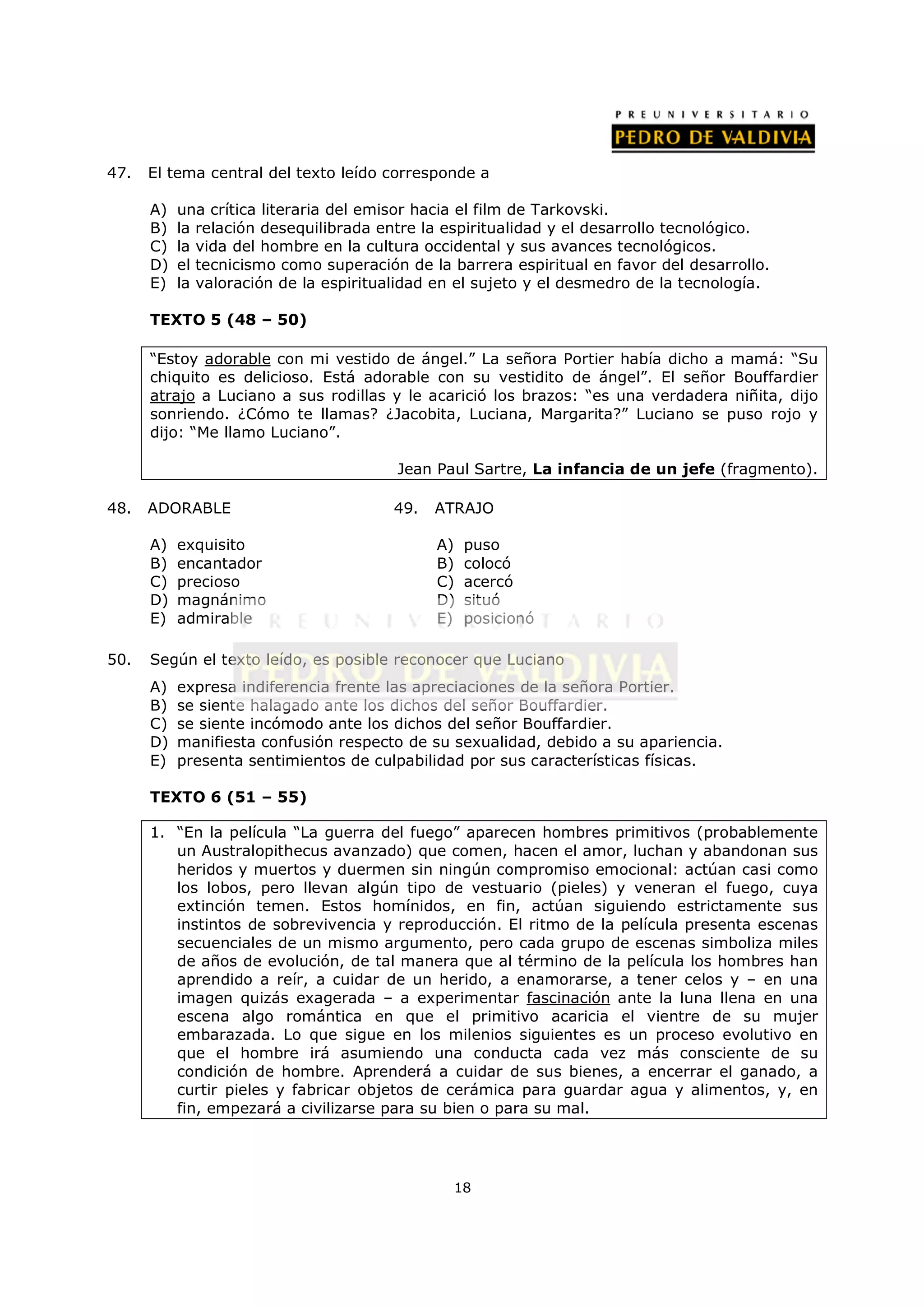 47.   El tema central del texto leído corresponde a

      A)   una crítica literaria del emisor hacia el film de Tarkovski.
      B)   la relación desequilibrada entre la espiritualidad y el desarrollo tecnológico.
      C)   la vida del hombre en la cultura occidental y sus avances tecnológicos.
      D)   el tecnicismo como superación de la barrera espiritual en favor del desarrollo.
      E)   la valoración de la espiritualidad en el sujeto y el desmedro de la tecnología.

      TEXTO 5 (48 – 50)

      “Estoy adorable con mi vestido de ángel.” La señora Portier había dicho a mamá: “Su
      chiquito es delicioso. Está adorable con su vestidito de ángel”. El señor Bouffardier
      atrajo a Luciano a sus rodillas y le acarició los brazos: “es una verdadera niñita, dijo
      sonriendo. ¿Cómo te llamas? ¿Jacobita, Luciana, Margarita?” Luciano se puso rojo y
      dijo: “Me llamo Luciano”.

                                        Jean Paul Sartre, La infancia de un jefe (fragmento).

48.   ADORABLE                         49.   ATRAJO

      A)   exquisito                         A)   puso
      B)   encantador                        B)   colocó
      C)   precioso                          C)   acercó
      D)   magnánimo                         D)   situó
      E)   admirable                         E)   posicionó

50.   Según el texto leído, es posible reconocer que Luciano
      A)   expresa indiferencia frente las apreciaciones de la señora Portier.
      B)   se siente halagado ante los dichos del señor Bouffardier.
      C)   se siente incómodo ante los dichos del señor Bouffardier.
      D)   manifiesta confusión respecto de su sexualidad, debido a su apariencia.
      E)   presenta sentimientos de culpabilidad por sus características físicas.

      TEXTO 6 (51 – 55)

      1. “En la película “La guerra del fuego” aparecen hombres primitivos (probablemente
         un Australopithecus avanzado) que comen, hacen el amor, luchan y abandonan sus
         heridos y muertos y duermen sin ningún compromiso emocional: actúan casi como
         los lobos, pero llevan algún tipo de vestuario (pieles) y veneran el fuego, cuya
         extinción temen. Estos homínidos, en fin, actúan siguiendo estrictamente sus
         instintos de sobrevivencia y reproducción. El ritmo de la película presenta escenas
         secuenciales de un mismo argumento, pero cada grupo de escenas simboliza miles
         de años de evolución, de tal manera que al término de la película los hombres han
         aprendido a reír, a cuidar de un herido, a enamorarse, a tener celos y – en una
         imagen quizás exagerada – a experimentar fascinación ante la luna llena en una
         escena algo romántica en que el primitivo acaricia el vientre de su mujer
         embarazada. Lo que sigue en los milenios siguientes es un proceso evolutivo en
         que el hombre irá asumiendo una conducta cada vez más consciente de su
         condición de hombre. Aprenderá a cuidar de sus bienes, a encerrar el ganado, a
         curtir pieles y fabricar objetos de cerámica para guardar agua y alimentos, y, en
         fin, empezará a civilizarse para su bien o para su mal.




                                               18
 