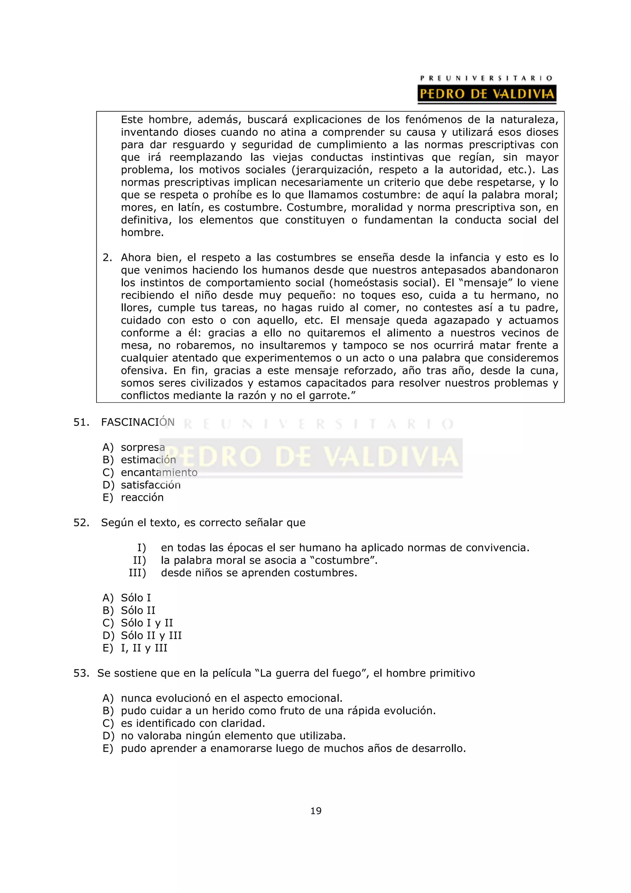 Este hombre, además, buscará explicaciones de los fenómenos de la naturaleza,
           inventando dioses cuando no atina a comprender su causa y utilizará esos dioses
           para dar resguardo y seguridad de cumplimiento a las normas prescriptivas con
           que irá reemplazando las viejas conductas instintivas que regían, sin mayor
           problema, los motivos sociales (jerarquización, respeto a la autoridad, etc.). Las
           normas prescriptivas implican necesariamente un criterio que debe respetarse, y lo
           que se respeta o prohíbe es lo que llamamos costumbre: de aquí la palabra moral;
           mores, en latín, es costumbre. Costumbre, moralidad y norma prescriptiva son, en
           definitiva, los elementos que constituyen o fundamentan la conducta social del
           hombre.

      2. Ahora bien, el respeto a las costumbres se enseña desde la infancia y esto es lo
         que venimos haciendo los humanos desde que nuestros antepasados abandonaron
         los instintos de comportamiento social (homeóstasis social). El “mensaje” lo viene
         recibiendo el niño desde muy pequeño: no toques eso, cuida a tu hermano, no
         llores, cumple tus tareas, no hagas ruido al comer, no contestes así a tu padre,
         cuidado con esto o con aquello, etc. El mensaje queda agazapado y actuamos
         conforme a él: gracias a ello no quitaremos el alimento a nuestros vecinos de
         mesa, no robaremos, no insultaremos y tampoco se nos ocurrirá matar frente a
         cualquier atentado que experimentemos o un acto o una palabra que consideremos
         ofensiva. En fin, gracias a este mensaje reforzado, año tras año, desde la cuna,
         somos seres civilizados y estamos capacitados para resolver nuestros problemas y
         conflictos mediante la razón y no el garrote.”

51.   FASCINACIÓN

      A)   sorpresa
      B)   estimación
      C)   encantamiento
      D)   satisfacción
      E)   reacción

52.   Según el texto, es correcto señalar que

              I)   en todas las épocas el ser humano ha aplicado normas de convivencia.
             II)   la palabra moral se asocia a “costumbre”.
            III)   desde niños se aprenden costumbres.

      A)   Sólo I
      B)   Sólo II
      C)   Sólo I y II
      D)   Sólo II y III
      E)   I, II y III

53. Se sostiene que en la película “La guerra del fuego”, el hombre primitivo

      A)   nunca evolucionó en el aspecto emocional.
      B)   pudo cuidar a un herido como fruto de una rápida evolución.
      C)   es identificado con claridad.
      D)   no valoraba ningún elemento que utilizaba.
      E)   pudo aprender a enamorarse luego de muchos años de desarrollo.




                                                19
 