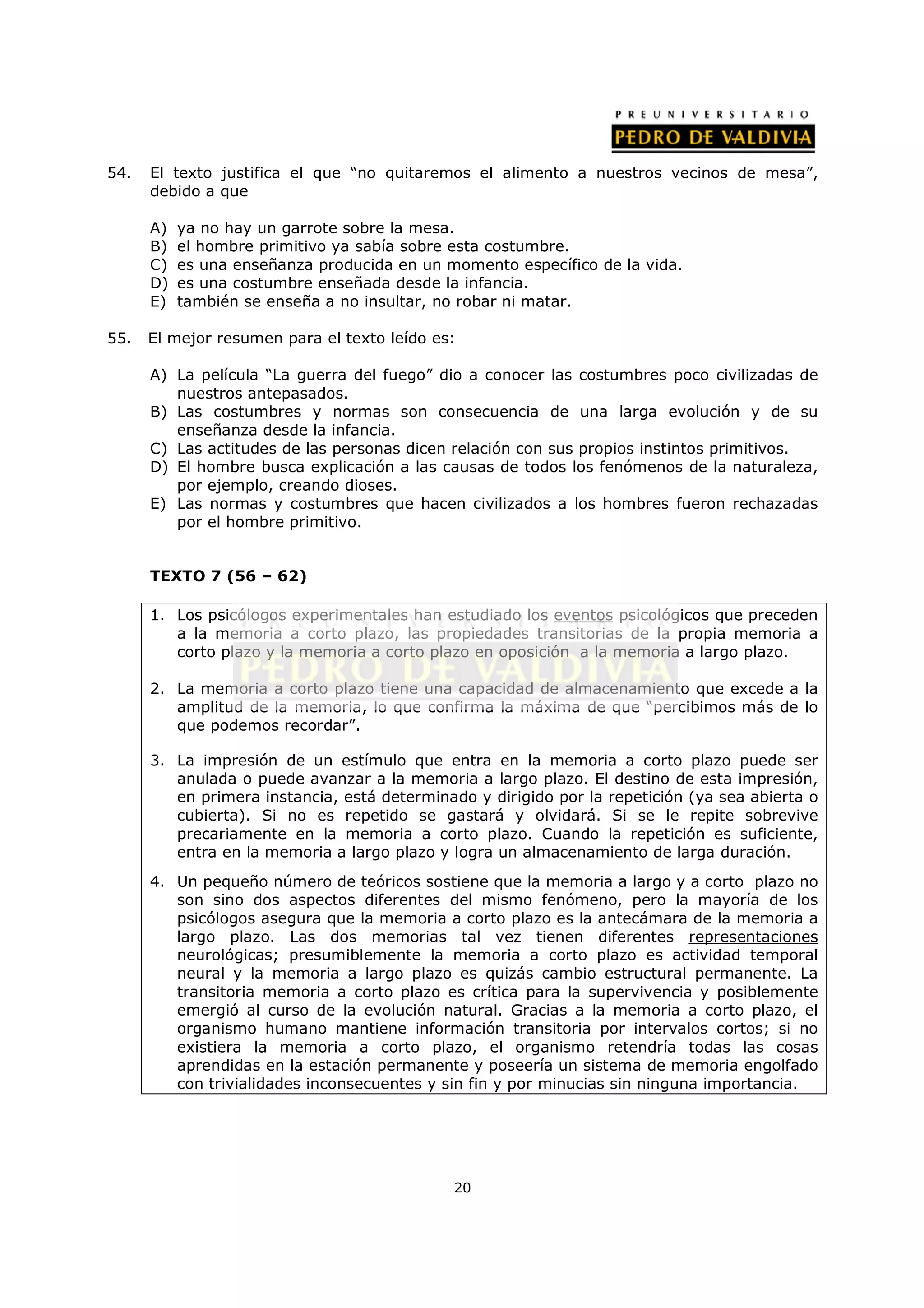 54.   El texto justifica el que “no quitaremos el alimento a nuestros vecinos de mesa”,
      debido a que

      A)   ya no hay un garrote sobre la mesa.
      B)   el hombre primitivo ya sabía sobre esta costumbre.
      C)   es una enseñanza producida en un momento específico de la vida.
      D)   es una costumbre enseñada desde la infancia.
      E)   también se enseña a no insultar, no robar ni matar.

55.   El mejor resumen para el texto leído es:

      A) La película “La guerra del fuego” dio a conocer las costumbres poco civilizadas de
         nuestros antepasados.
      B) Las costumbres y normas son consecuencia de una larga evolución y de su
         enseñanza desde la infancia.
      C) Las actitudes de las personas dicen relación con sus propios instintos primitivos.
      D) El hombre busca explicación a las causas de todos los fenómenos de la naturaleza,
         por ejemplo, creando dioses.
      E) Las normas y costumbres que hacen civilizados a los hombres fueron rechazadas
         por el hombre primitivo.


      TEXTO 7 (56 – 62)

      1. Los psicólogos experimentales han estudiado los eventos psicológicos que preceden
         a la memoria a corto plazo, las propiedades transitorias de la propia memoria a
         corto plazo y la memoria a corto plazo en oposición a la memoria a largo plazo.

      2. La memoria a corto plazo tiene una capacidad de almacenamiento que excede a la
         amplitud de la memoria, lo que confirma la máxima de que “percibimos más de lo
         que podemos recordar”.

      3. La impresión de un estímulo que entra en la memoria a corto plazo puede ser
         anulada o puede avanzar a la memoria a largo plazo. El destino de esta impresión,
         en primera instancia, está determinado y dirigido por la repetición (ya sea abierta o
         cubierta). Si no es repetido se gastará y olvidará. Si se le repite sobrevive
         precariamente en la memoria a corto plazo. Cuando la repetición es suficiente,
         entra en la memoria a largo plazo y logra un almacenamiento de larga duración.
      4. Un pequeño número de teóricos sostiene que la memoria a largo y a corto plazo no
         son sino dos aspectos diferentes del mismo fenómeno, pero la mayoría de los
         psicólogos asegura que la memoria a corto plazo es la antecámara de la memoria a
         largo plazo. Las dos memorias tal vez tienen diferentes representaciones
         neurológicas; presumiblemente la memoria a corto plazo es actividad temporal
         neural y la memoria a largo plazo es quizás cambio estructural permanente. La
         transitoria memoria a corto plazo es crítica para la supervivencia y posiblemente
         emergió al curso de la evolución natural. Gracias a la memoria a corto plazo, el
         organismo humano mantiene información transitoria por intervalos cortos; si no
         existiera la memoria a corto plazo, el organismo retendría todas las cosas
         aprendidas en la estación permanente y poseería un sistema de memoria engolfado
         con trivialidades inconsecuentes y sin fin y por minucias sin ninguna importancia.




                                              20
 