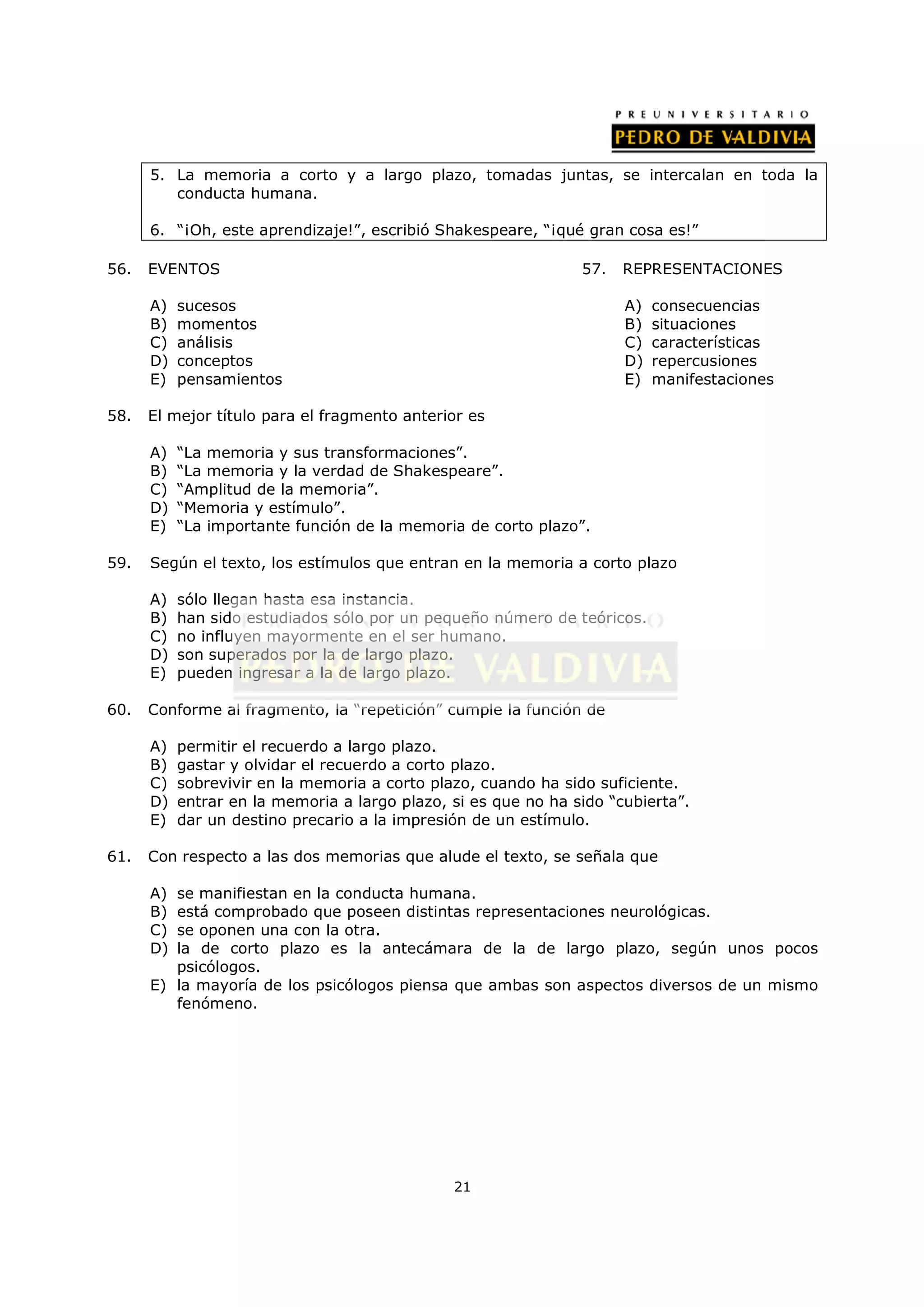 5. La memoria a corto y a largo plazo, tomadas juntas, se intercalan en toda la
         conducta humana.

      6. “¡Oh, este aprendizaje!”, escribió Shakespeare, “¡qué gran cosa es!”

56.   EVENTOS                                                   57.   REPRESENTACIONES

      A)   sucesos                                                    A)   consecuencias
      B)   momentos                                                   B)   situaciones
      C)   análisis                                                   C)   características
      D)   conceptos                                                  D)   repercusiones
      E)   pensamientos                                               E)   manifestaciones

58.   El mejor título para el fragmento anterior es

      A)   “La memoria y sus transformaciones”.
      B)   “La memoria y la verdad de Shakespeare”.
      C)   “Amplitud de la memoria”.
      D)   “Memoria y estímulo”.
      E)   “La importante función de la memoria de corto plazo”.

59.   Según el texto, los estímulos que entran en la memoria a corto plazo

      A)   sólo llegan hasta esa instancia.
      B)   han sido estudiados sólo por un pequeño número de teóricos.
      C)   no influyen mayormente en el ser humano.
      D)   son superados por la de largo plazo.
      E)   pueden ingresar a la de largo plazo.

60.   Conforme al fragmento, la “repetición” cumple la función de

      A)   permitir el recuerdo a largo plazo.
      B)   gastar y olvidar el recuerdo a corto plazo.
      C)   sobrevivir en la memoria a corto plazo, cuando ha sido suficiente.
      D)   entrar en la memoria a largo plazo, si es que no ha sido “cubierta”.
      E)   dar un destino precario a la impresión de un estímulo.

61.   Con respecto a las dos memorias que alude el texto, se señala que

      A) se manifiestan en la conducta humana.
      B) está comprobado que poseen distintas representaciones neurológicas.
      C) se oponen una con la otra.
      D) la de corto plazo es la antecámara de la de largo plazo, según unos pocos
         psicólogos.
      E) la mayoría de los psicólogos piensa que ambas son aspectos diversos de un mismo
         fenómeno.




                                               21
 